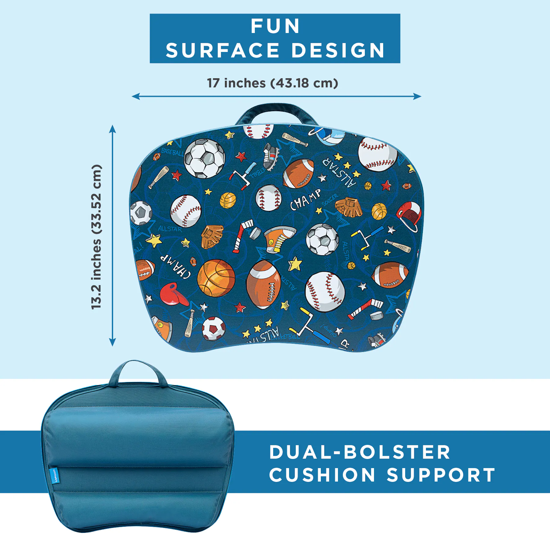 FUN SURFACE DESIGN  
17 inches (43.18 cm)  
13.2 inches (33.52 cm)  
BASEBALL ALLSTAR CHAMP  
SOCCER ALLSTAR CHAMP  
LAPIZZA  
DUAL-BOLSTER CUSHION SUPPORT