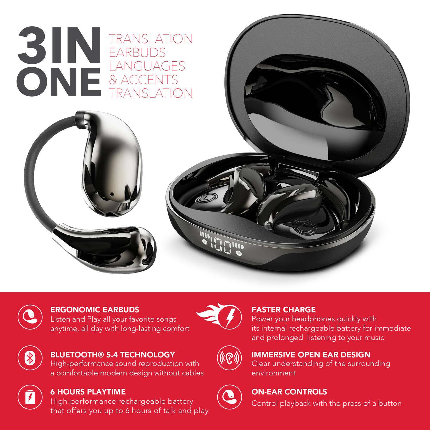 3 IN ONE

TRANSLATION EARBUDS LANGUAGES & ACCENTS TRANSLATION

ERGONOMIC EARBUDS
Listen and Play all your favorite songs anytime, all day with long-lasting comfort

BLUETOOTH 5.4 TECHNOLOGY
High-performance sound reproduction with a comfortable modern design without cables

6 HOURS PLAYTIME
High-performance rechargeable battery that offers you up to 6 hours of talk and play

FASTER CHARGE
Power your headphones quickly with its internal rechargeable battery for immediate and prolonged listening to your music

IMMERSIVE OPEN EAR DESIGN
Clear understanding of the surrounding environment

ON-EAR CONTROLS
Control playback with the press of a button