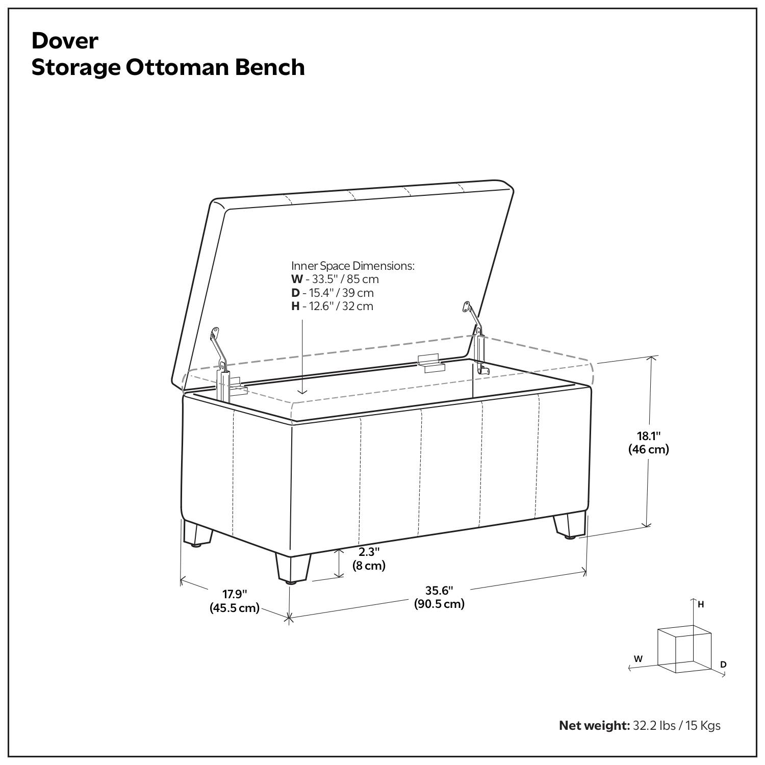Dover Storage Ottoman Bench

Inner Space Dimensions:
- W: 33.5" / 85 cm
- D: 15.4" / 39 cm
- H: 12.6" / 32 cm

Dimensions:
- 18.1" (46 cm)
- 2.3" (8 cm)
- 17.9" (45.5 cm)
- 35.6" (90.5 cm)

Net weight: 32.2 lbs / 15 Kgs