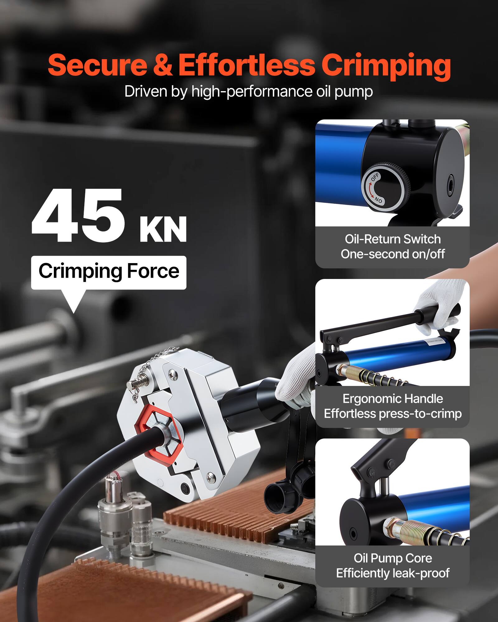 Secure & Effortless Crimping  
Driven by high-performance oil pump  

45 KN Crimping Force  

- Oil-Return Switch  
  One-second on/off  

- Ergonomic Handle  
  Effortless press-to-crimp  

- Oil Pump Core  
  Efficiently leak-proof