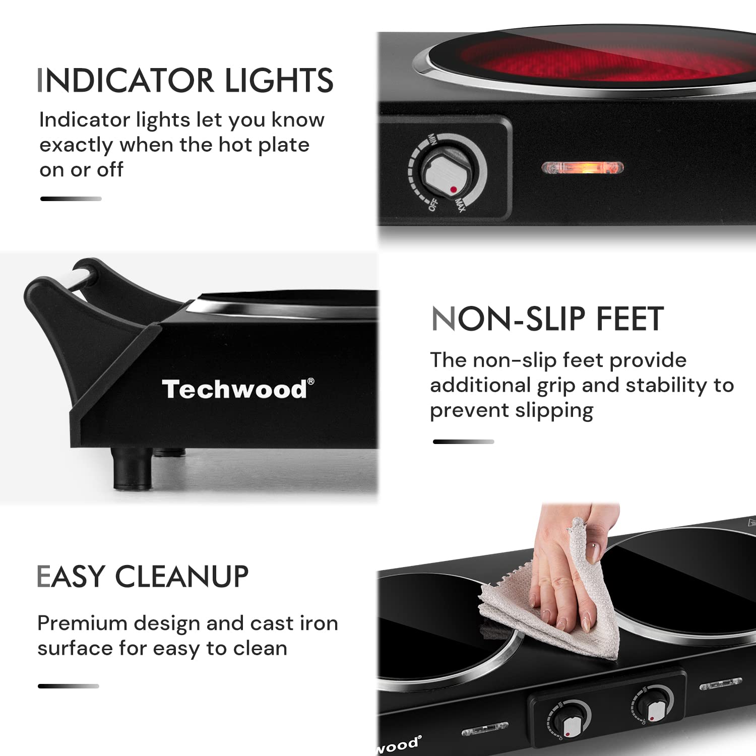 **INDICATOR LIGHTS**  
Indicator lights let you know exactly when the hot plate is on or off

**NON-SLIP FEET**  
The non-slip feet provide additional grip and stability to prevent slipping

**EASY CLEANUP**  
Premium design and cast iron surface for easy to clean