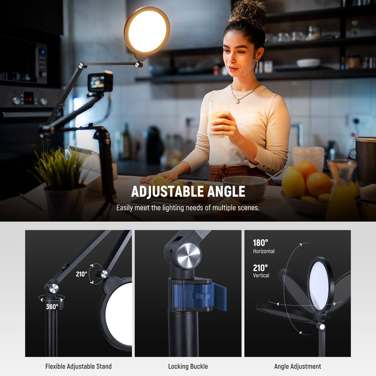 ADJUSTABLE ANGLE  
Easily meet the lighting needs of multiple scenes.  

180° Horizontal  
210° Vertical  
360°  

Flexible Adjustable Stand  
Locking Buckle  
Angle Adjustment