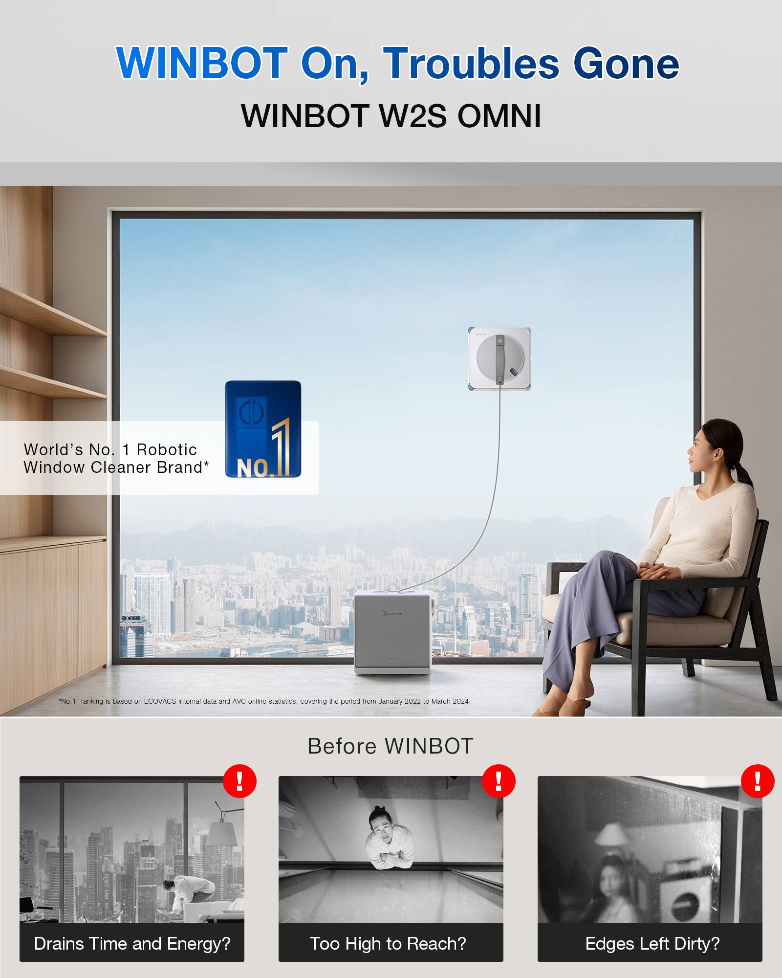 WINBOT On, Troubles Gone  
WINBOT W2S OMNI  

World's No. 1 Robotic Window Cleaner Brand*  

No. 1 ranking is based on ECOVACS internal data and AVC online statistics, covering the period from January 2022 to March 2024.  

Before WINBOT  
- Drains Time and Energy?  
- Too High to Reach?  
- Edges Left Dirty?