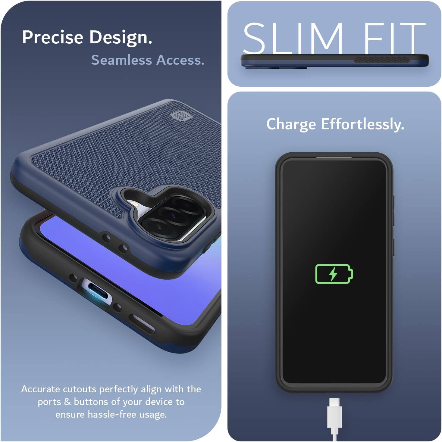 Precise Design.  
Seamless Access.  

SLIM FIT  

Charge Effortlessly.  

Accurate cutouts perfectly align with the ports & buttons of your device to ensure hassle-free usage.