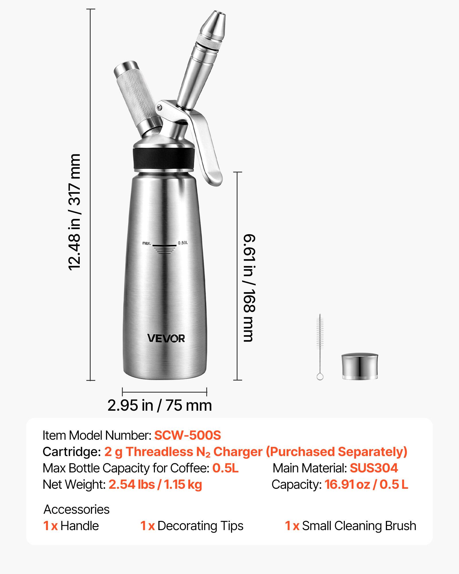 mm 317 in 12.48  
max. 0.50L VEVOR  
6.61in/ 168 168 mm  
2.95 in /75 mm  
Item Model Number: SCW-500S  
Cartridge 2 g Threadless N2 Charger (Purchased Separately)  
Max Bottle Capacity for Coffee: 0.5L  
Main Material: SUS304  
Net Weight: 2.54 lbs 1.15 kg  
Capacity: 16.91 oz/0.5L  
Accessories  
1x Handle  
1x Decorating Tips  
1x Small Cleaning Brush
