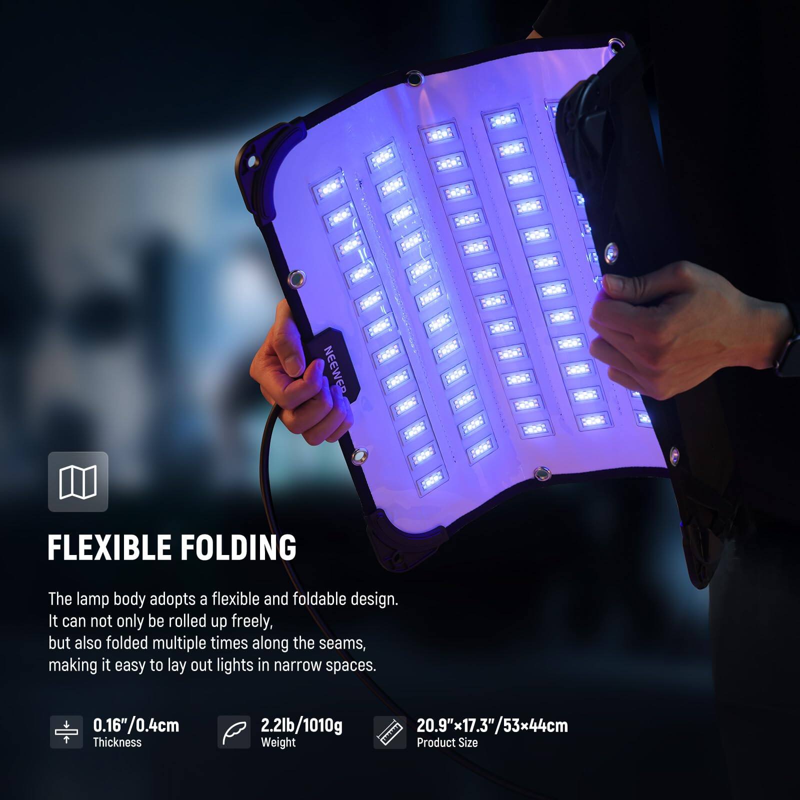 **FLEXIBLE FOLDING**

The lamp body adopts a flexible and foldable design. It can not only be rolled up freely, but also folded multiple times along the seams, making it easy to lay out lights in narrow spaces.

- **Thickness:** 0.16"/0.4cm
- **Weight:** 2.2lb/1010g
- **Product Size:** 20.9" x 17.3"/53x44cm