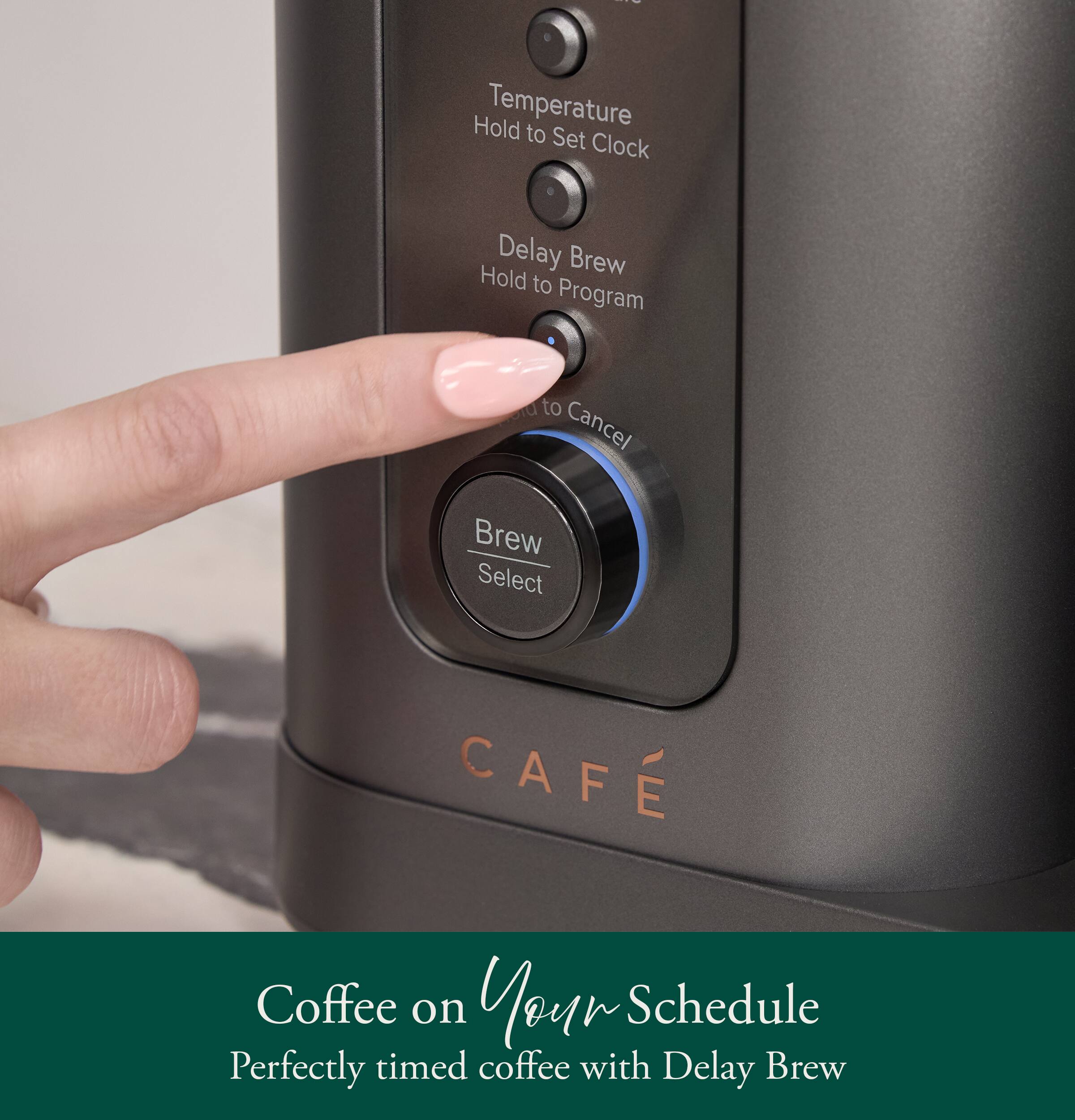 Hold Temperature to Set Clock  
Delay Brew Hold to Program  
to Cancel Brew Select  
CAFE  
Coffee on Your Schedule  
Perfectly timed coffee with Delay Brew