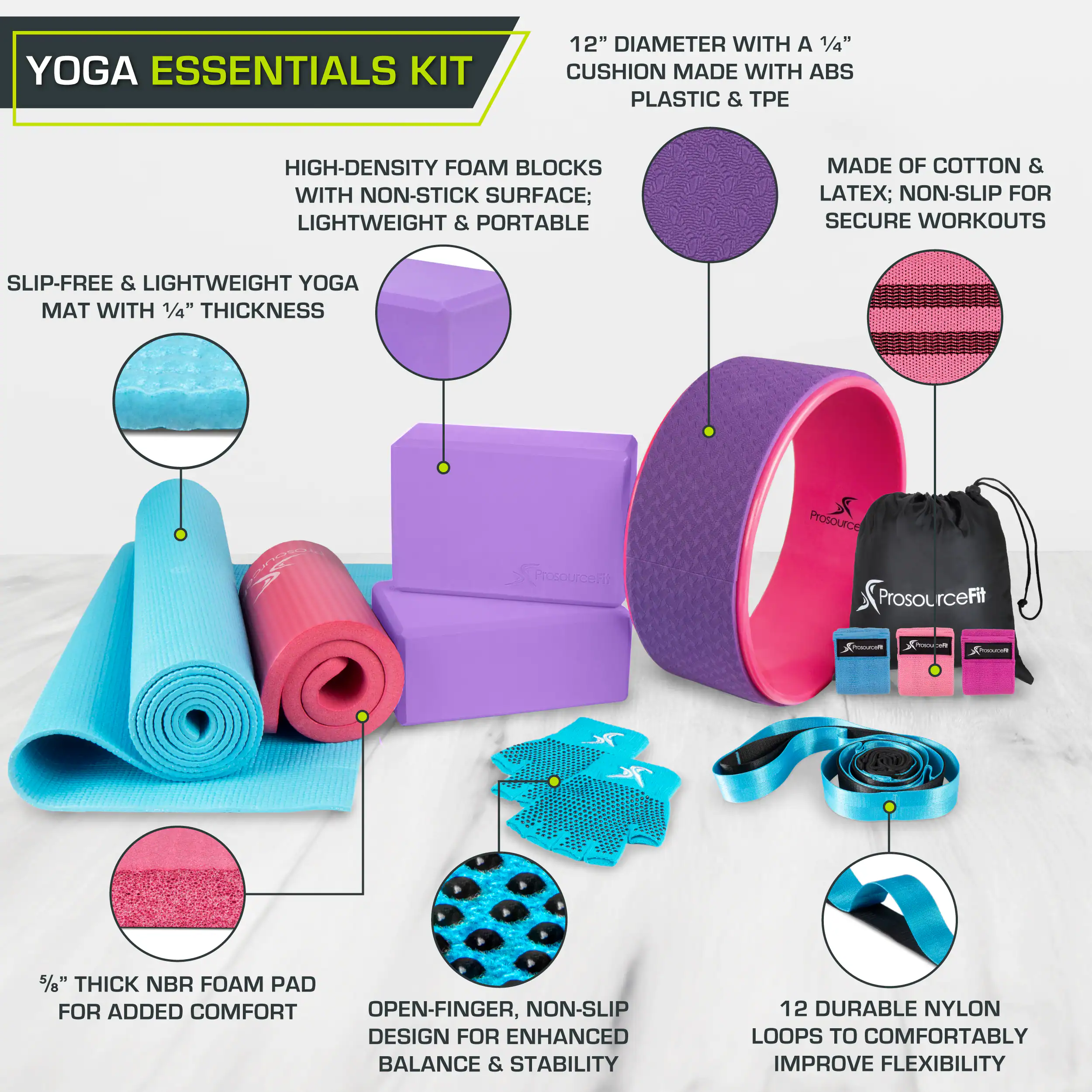 YOGA ESSENTIALS KIT

12" DIAMETER WITH A 1/4" CUSHION MADE WITH ABS PLASTIC & TPE
HIGH-DENSITY FOAM BLOCKS WITH NON-STICK SURFACE; LIGHTWEIGHT & PORTABLE
MADE OF COTTON & LATEX; NON-SLIP FOR SECURE WORKOUTS
SLIP-FREE & LIGHTWEIGHT YOGA MAT WITH 1/4" THICKNESS
5/8" THICK NBR FOAM PAD FOR ADDED COMFORT
OPEN-FINGER, NON-SLIP DESIGN FOR ENHANCED BALANCE & STABILITY
12 DURABLE NYLON LOOPS TO COMFORTABLY IMPROVE FLEXIBILITY