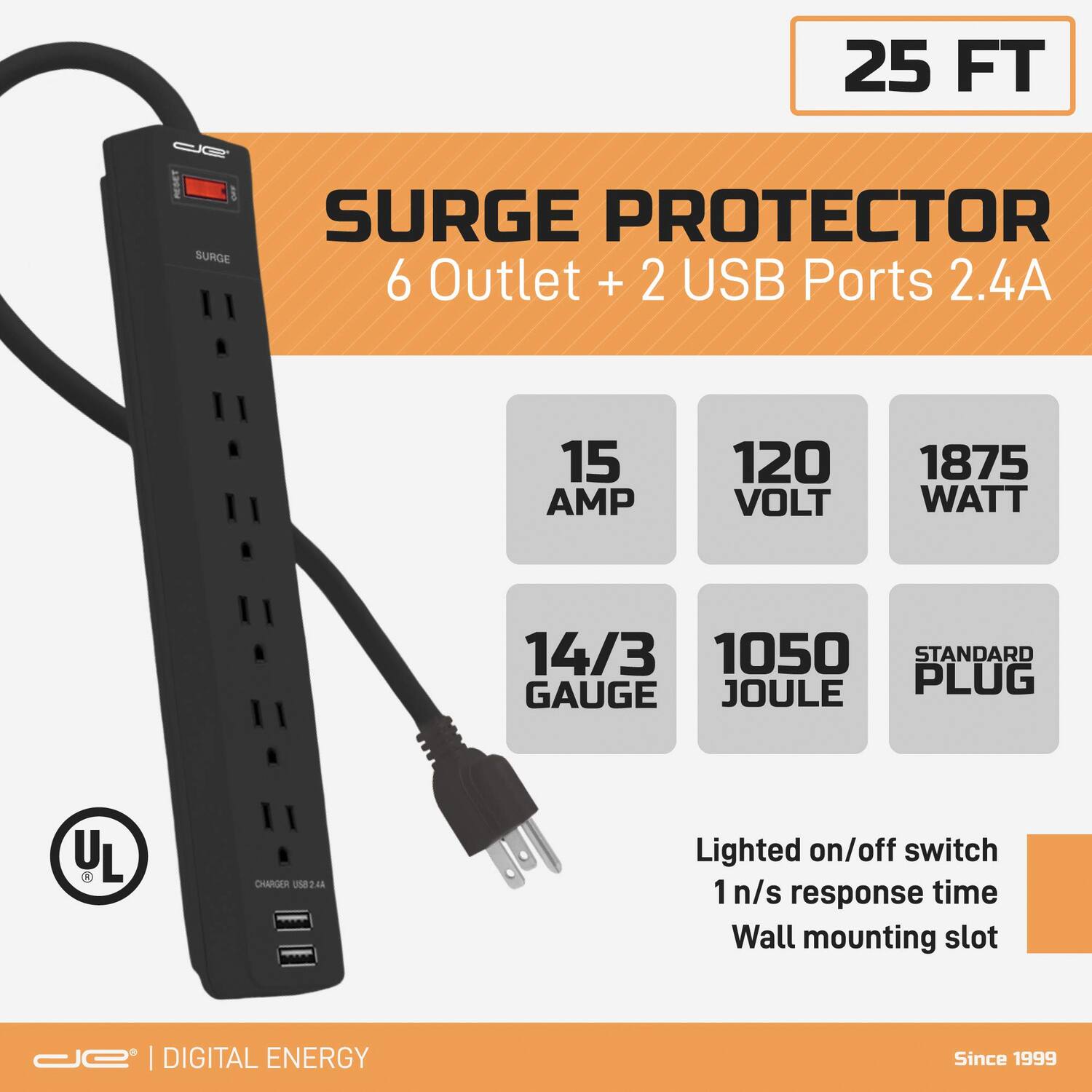 25 FT  
SURGE PROTECTOR  
6 Outlet + 2 USB Ports 2.4A  

15 AMP  
120 VOLT  
1875 WATT  
14/3 GAUGE  
1050 JOULE  
STANDARD PLUG  

Lighted on/off switch  
1 n/s response time  
Wall mounting slot  

UL  

DIGITAL ENERGY  
Since 1999