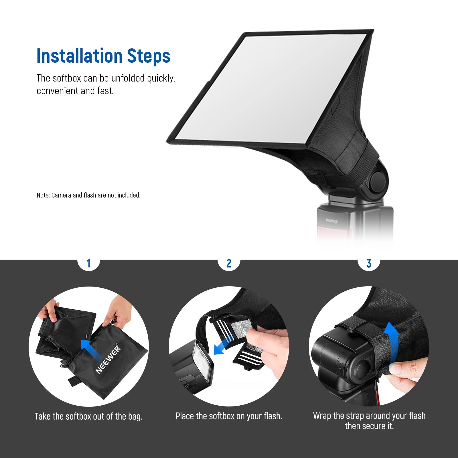 Installation Steps

The softbox can be unfolded quickly, convenient and fast.

Note: Camera and flash are not included.

1. Take the softbox out of the bag.
2. Place the softbox on your flash.
3. Wrap the strap around your flash then secure it.