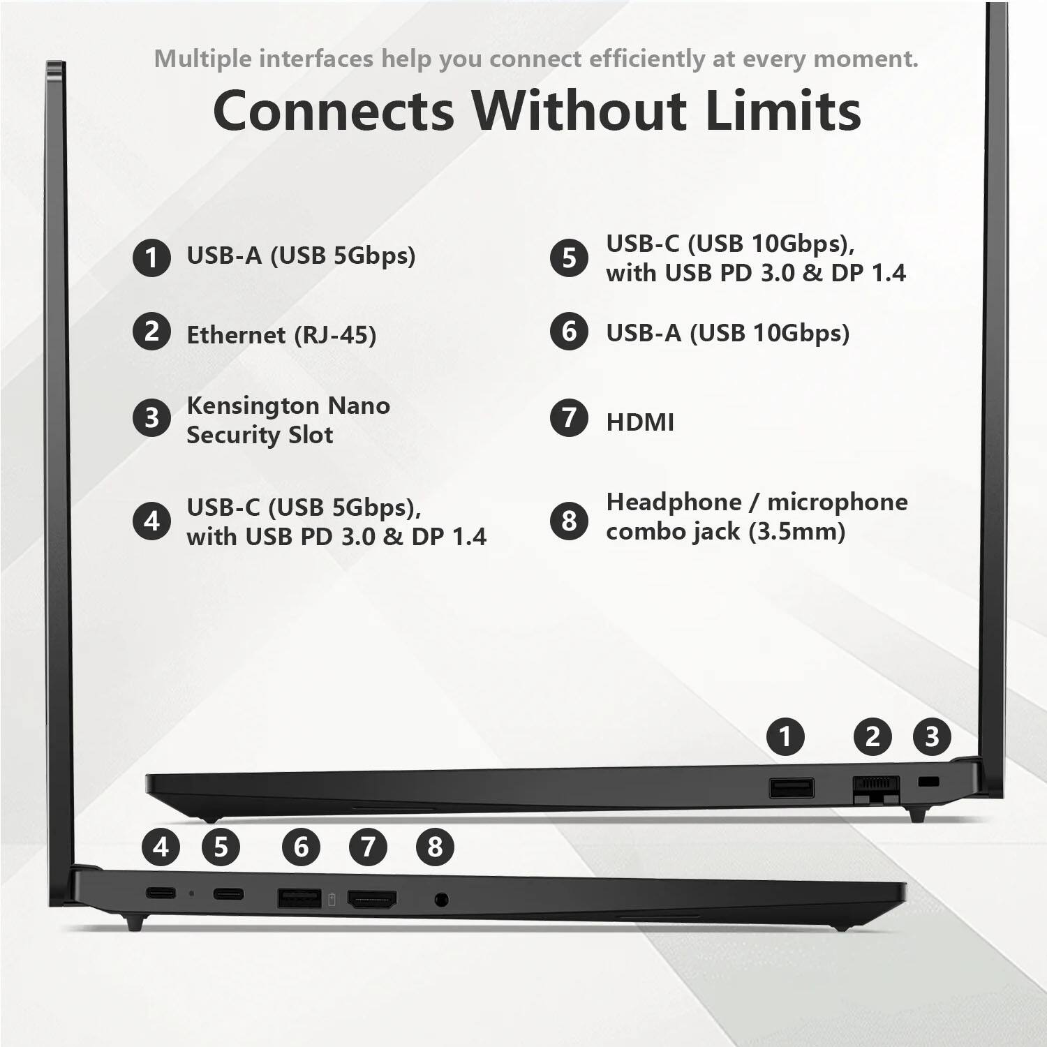 Multiple interfaces help you connect efficiently at every moment. Connects Without Limits

1. USB-A (USB 5Gbps)
2. Ethernet (RJ-45)
3. Kensington Nano Security Slot
4. USB-C (USB 5Gbps), with USB PD 3.0 & DP 1.4
5. USB-C (USB 10Gbps), with USB PD 3.0 & DP 1.4
6. USB-A (USB 10Gbps)
7. HDMI
8. Headphone / microphone combo jack (3.5mm)