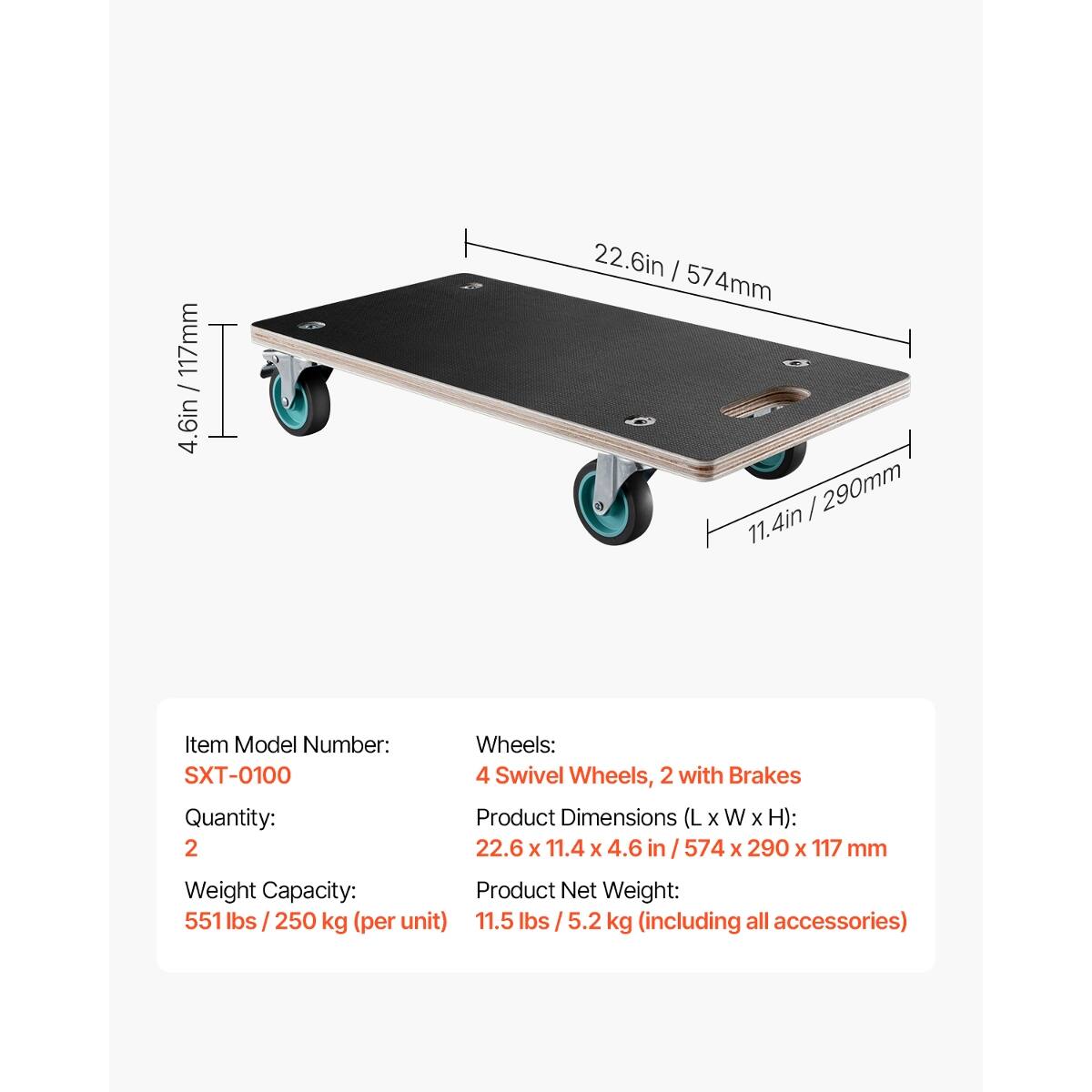 117mm / 4.6in  
22.6in | 574mm / 290mm  

Item Model Number: SXT-0100  
Quantity: 2  

Wheels: 4 Swivel Wheels, 2 with Brakes  

Product Dimensions (L x W x H): 22.6 x 11.4 x 4.6 in / 574 x 290 x 117 mm  

Weight Capacity:  
Product Net Weight: 551 lbs / 250 kg (per unit)  
11.5 lbs / 5.2 kg (including all accessories)