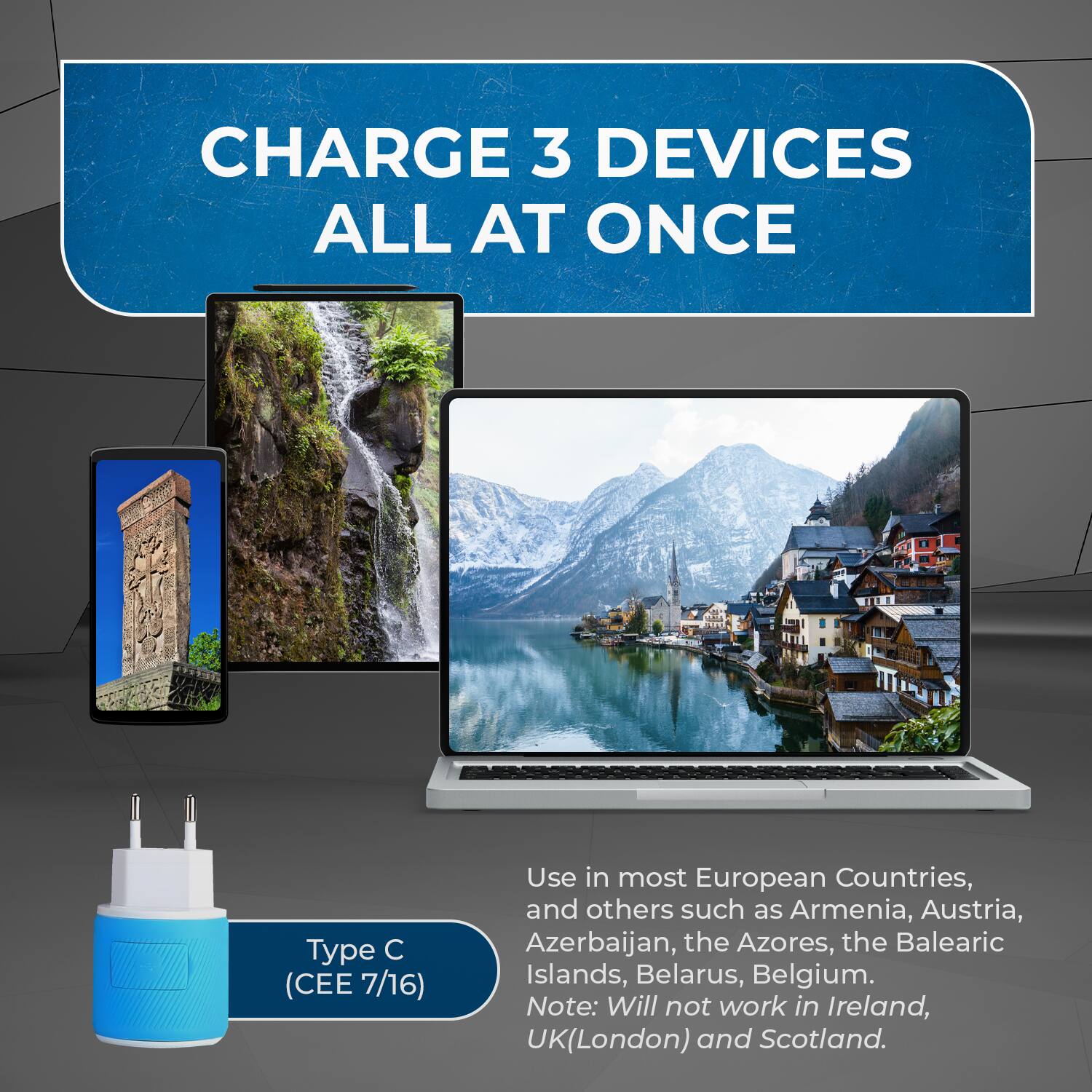 CHARGE 3 DEVICES ALL AT ONCE

Type C (CEE 7/16)

Use in most European Countries, and others such as Armenia, Austria, Azerbaijan, the Azores, the Balearic Islands, Belarus, Belgium.

Note: Will not work in Ireland, UK (London) and Scotland.