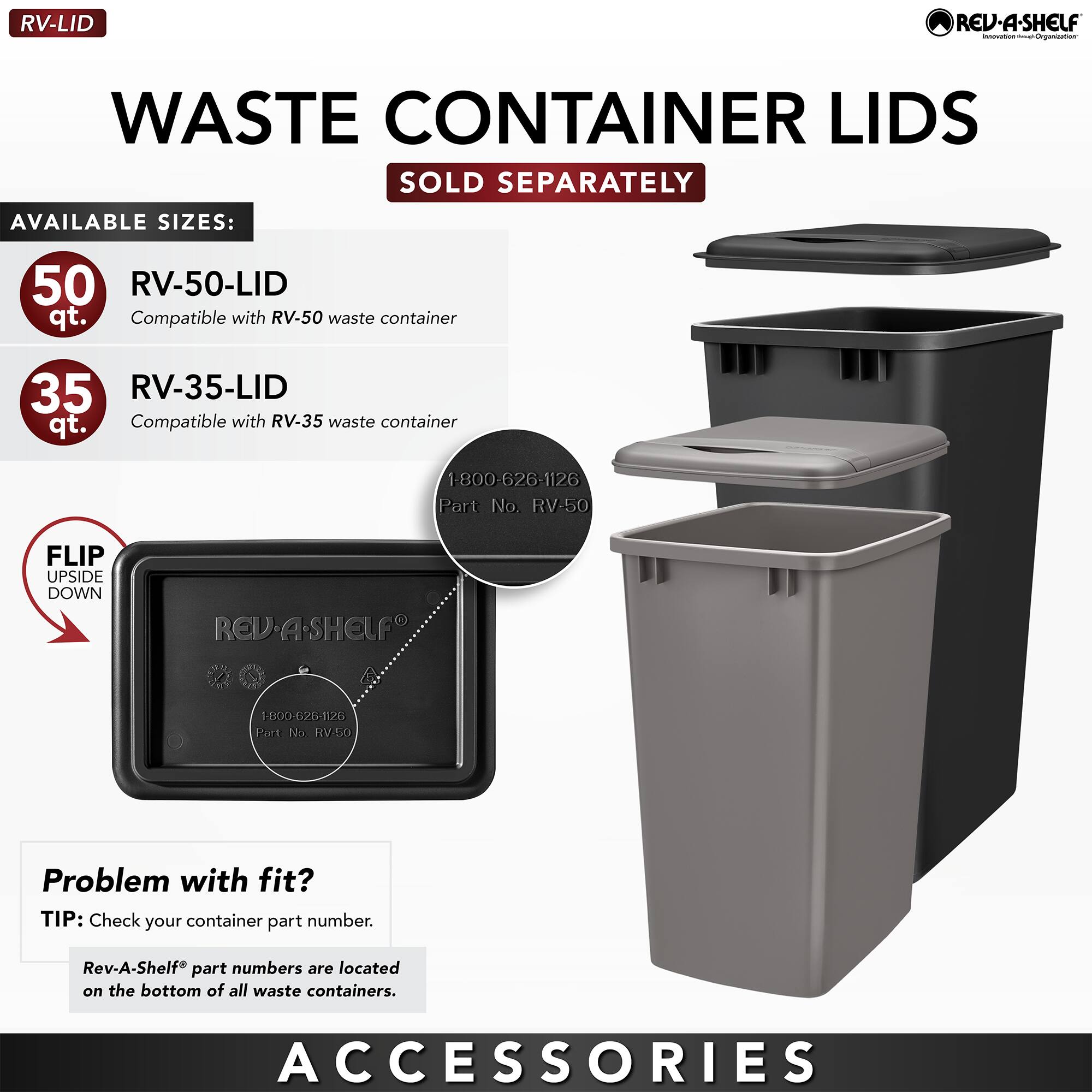 **RV-LID**

**WASTE CONTAINER LIDS**  
SOLD SEPARATELY

**AVAILABLE SIZES:**

- **50 qt.**  
  RV-50-LID  
  Compatible with RV-50 waste container

- **35 qt.**  
  RV-35-LID  
  Compatible with RV-35 waste container

**FLIP UPSIDE DOWN**

**Problem with fit?**  
TIP: Check your container part number.  
Rev-A-Shelf® part numbers are located on the bottom of all waste containers.

**ACCESSORIES**

---

**Part No. RV-50**  
1-800-626-1126