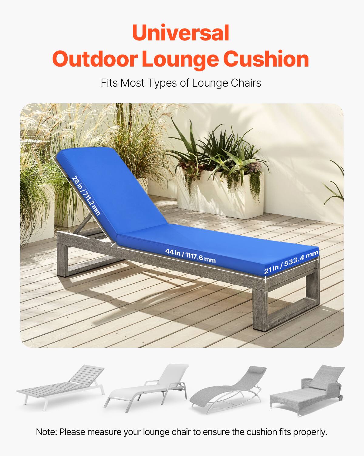 Universal Outdoor Lounge Cushion  
Fits Most Types of Lounge Chairs  

28 in / 711.2 mm  
44 in / 1117.6 mm  
21 in / 533.4 mm  

Note: Please measure your lounge chair to ensure the cushion fits properly.