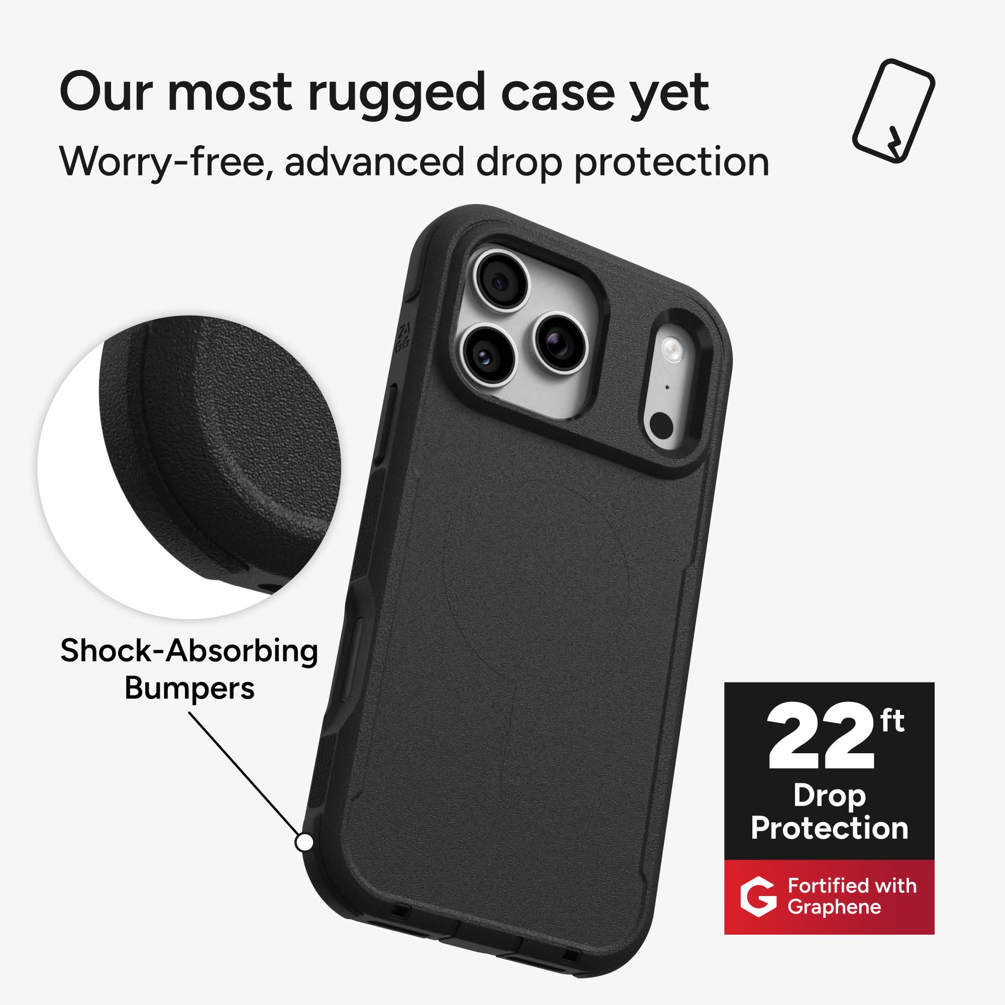 Our most rugged case yet  
Worry-free, advanced drop protection  

Shock-Absorbing Bumpers  

22 ft Drop Protection  

Fortified with Graphene