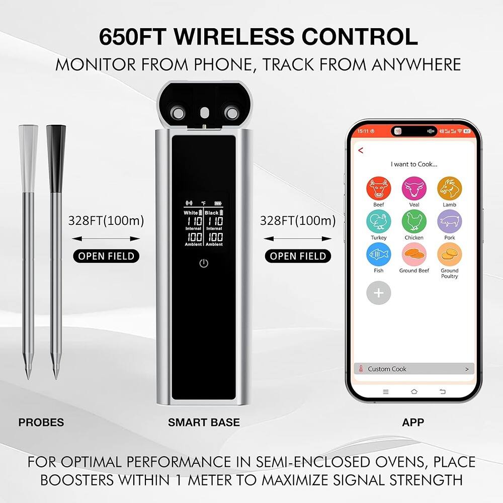 650FT WIRELESS CONTROL  
MONITOR FROM PHONE, TRACK FROM ANYWHERE  

328FT(100m) OPEN FIELD  
328FT(100m) OPEN FIELD  

PROBES  
SMART BASE  
APP  

FOR OPTIMAL PERFORMANCE IN SEMI-ENCLOSED OVENS, PLACE BOOSTERS WITHIN 1 METER TO MAXIMIZE SIGNAL STRENGTH  

I want to Cook...  
Beef  
Veal  
Lamb  
Turkey  
Chicken  
Pork  
Fish  
Ground Beef  
Ground Poultry  

Custom Cook