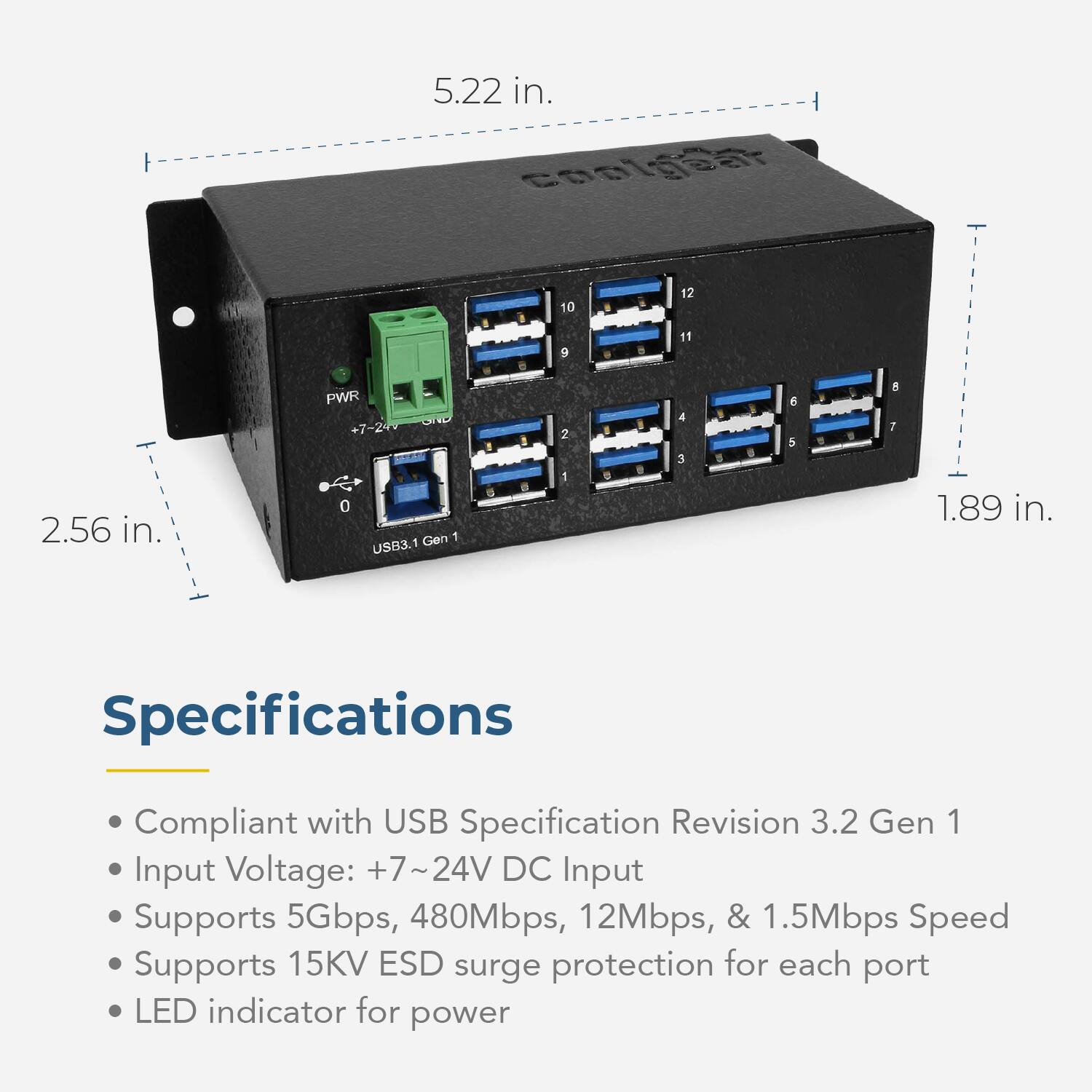 5.22 in.  
2.56 in.  
1.89 in.  

Specifications  
Compliant with USB Specification Revision 3.2 Gen 1  
Input Voltage: +7~24V DC  
Input Supports 5Gbps, 480Mbps, 12Mbps, & 1.5Mbps Speed  
Supports 15KV ESD surge protection for each port  
LED indicator for power