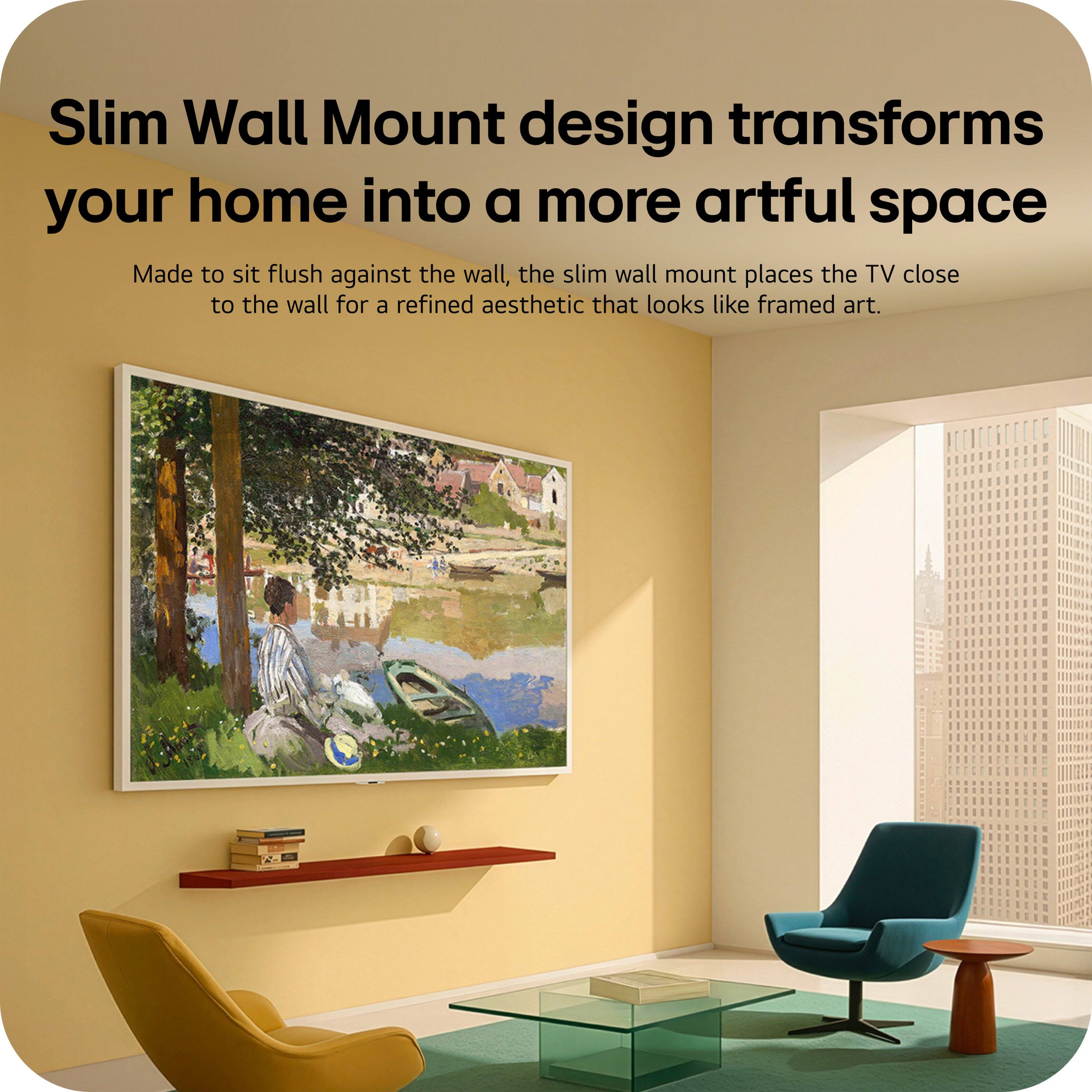 Slim Wall Mount design transforms your home into a more artful space. Made to sit flush against the wall, the slim wall mount places the TV close to the wall for a refined aesthetic that looks like framed art.