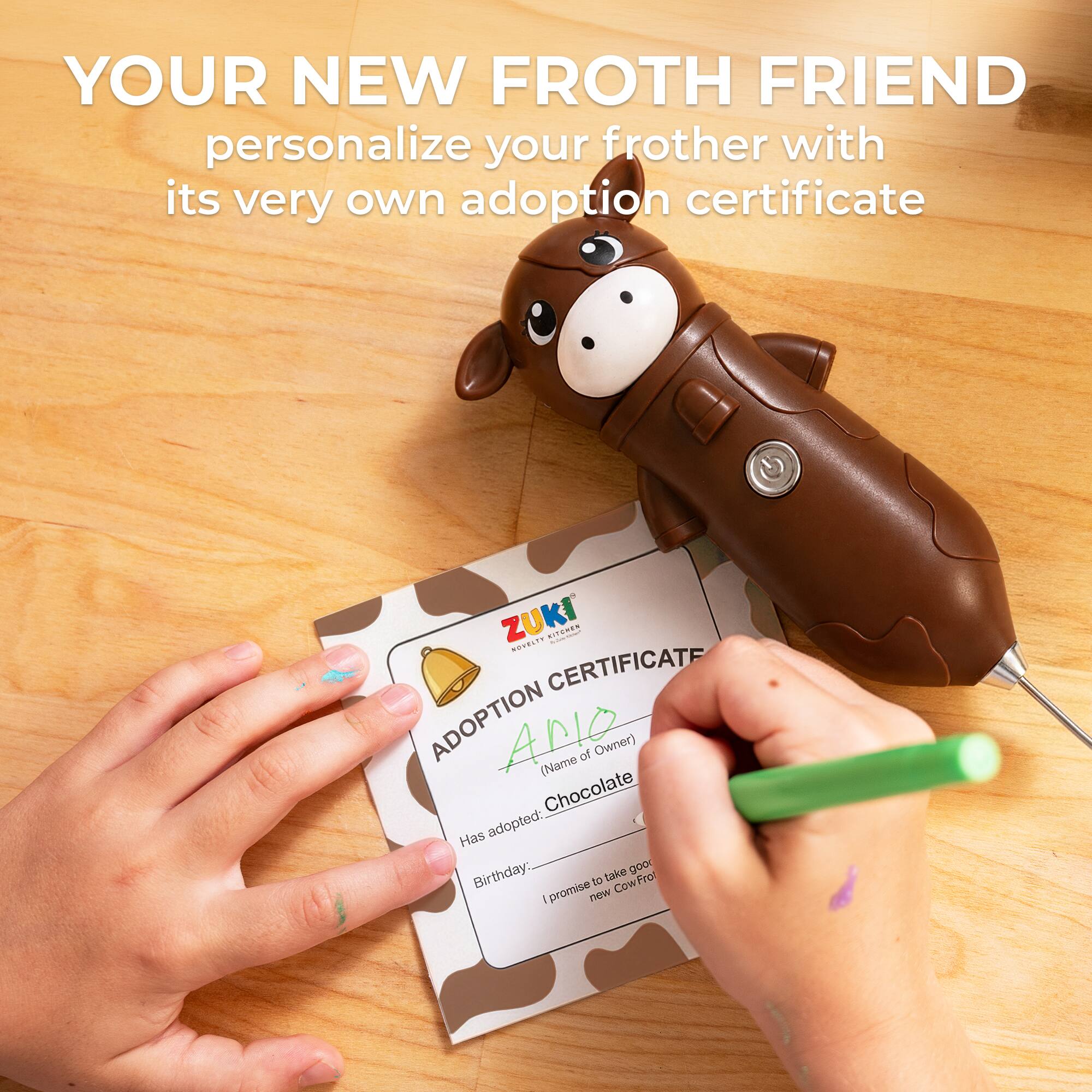 YOUR NEW FROTH FRIEND  
personalize your frother with its very own adoption certificate  

ZUKI  
ADOPTION CERTIFICATE  

Name of Owner:  
Chocolate  

Has adopted:  
Birthday:  

I promise to take good care of my new CowFrot