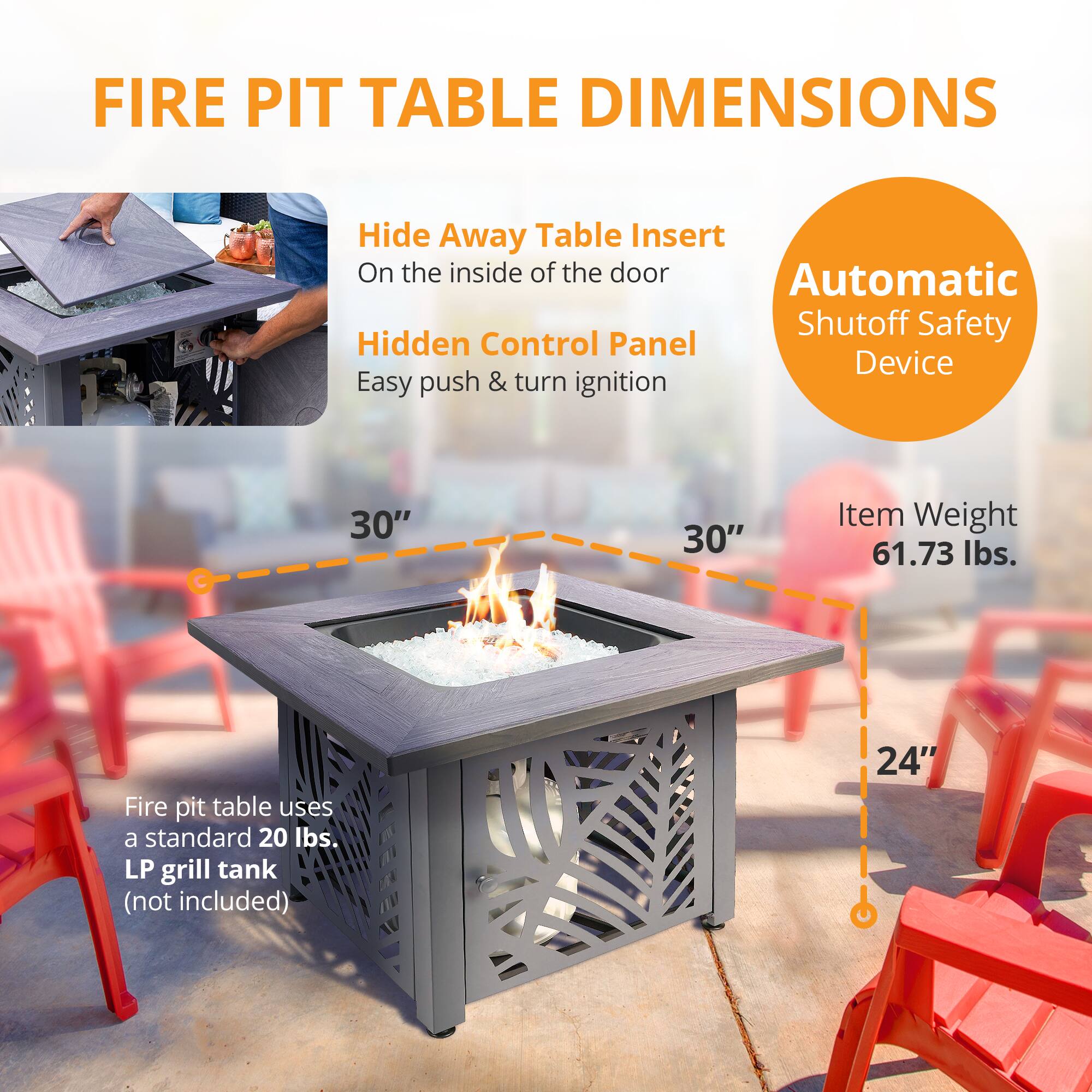 FIRE PIT TABLE DIMENSIONS

Hide Away Table Insert  
On the inside of the door

Hidden Control Panel  
Easy push & turn ignition

Automatic Shutoff Safety Device

30"  
30"  
24"

Item Weight  
61.73 lbs.

Fire pit table uses a standard 20 lbs. LP grill tank (not included)