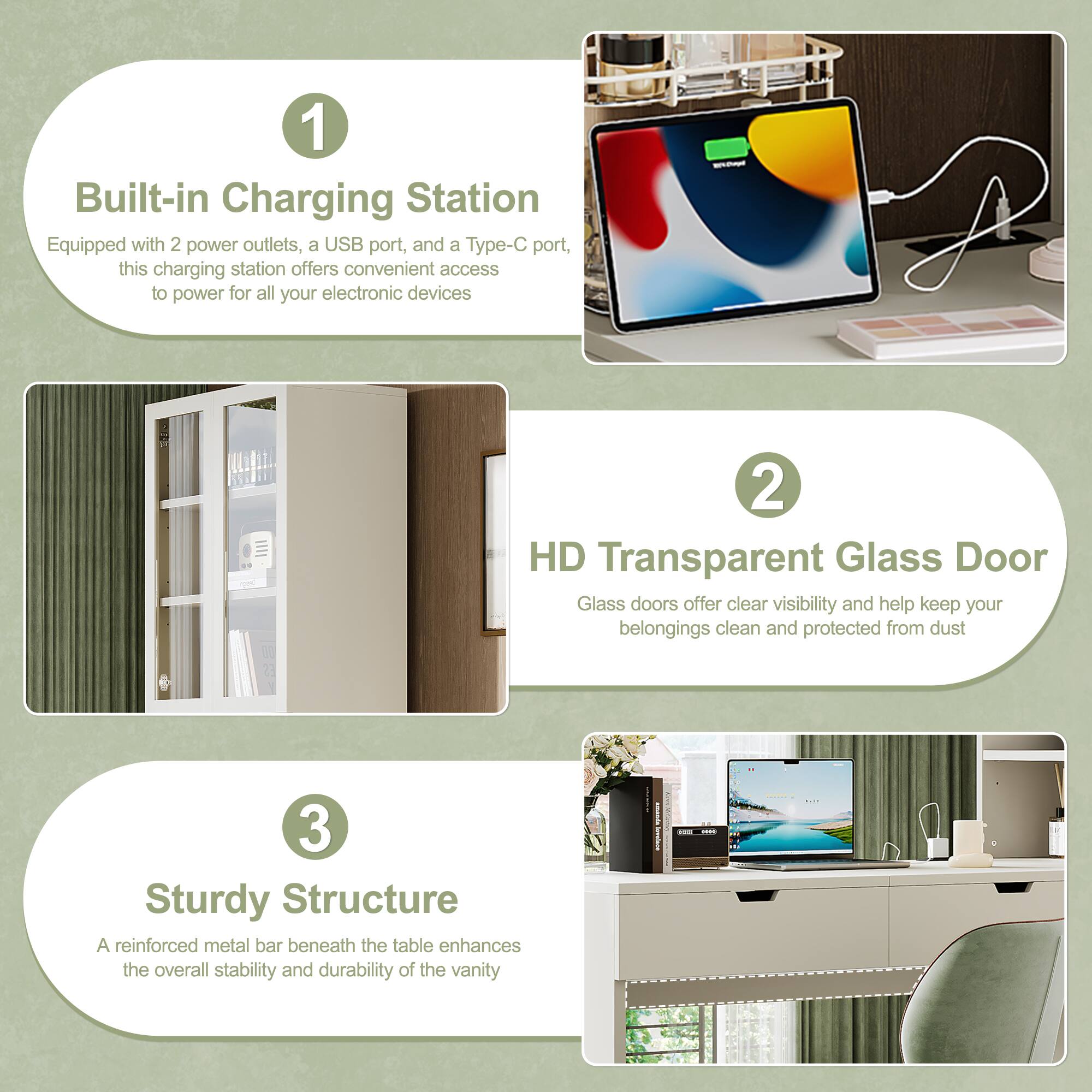 1. Built-in Charging Station  
   Equipped with 2 power outlets, a USB port, and a Type-C port, this charging station offers convenient access to power for all your electronic devices.

2. HD Transparent Glass Door  
   Glass doors offer clear visibility and help keep your belongings clean and protected from dust.

3. Sturdy Structure  
   A reinforced metal bar beneath the table enhances the overall stability and durability of the vanity.