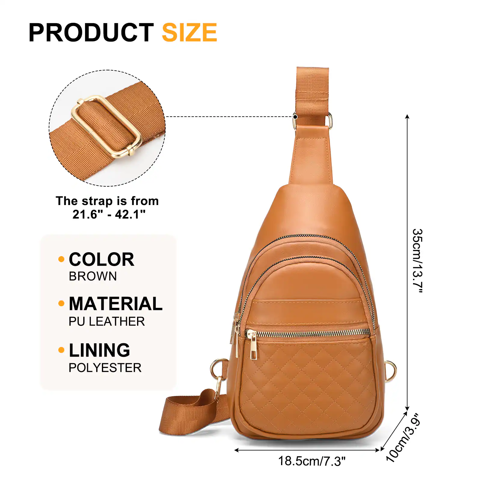 PRODUCT SIZE  
The strap is from 21.6" - 42.1"  

COLOR  
BROWN  

MATERIAL  
PU LEATHER  

LINING  
POLYESTER  

35cm/13.7"  
18.5cm/7.3"  
10cm/3.9"