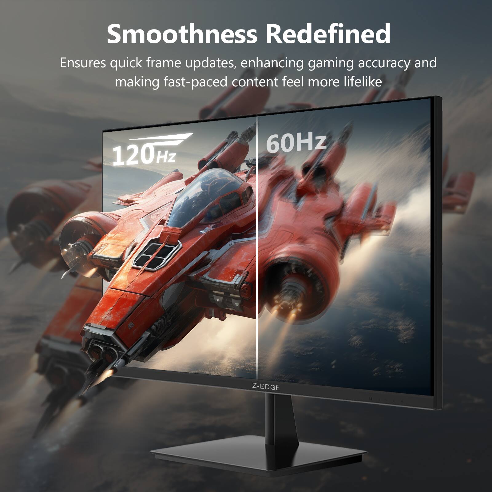 Smoothness Redefined  
Ensures quick frame updates, enhancing gaming accuracy and making fast-paced content feel more lifelike  

120Hz  
60Hz  

Z-EDGE