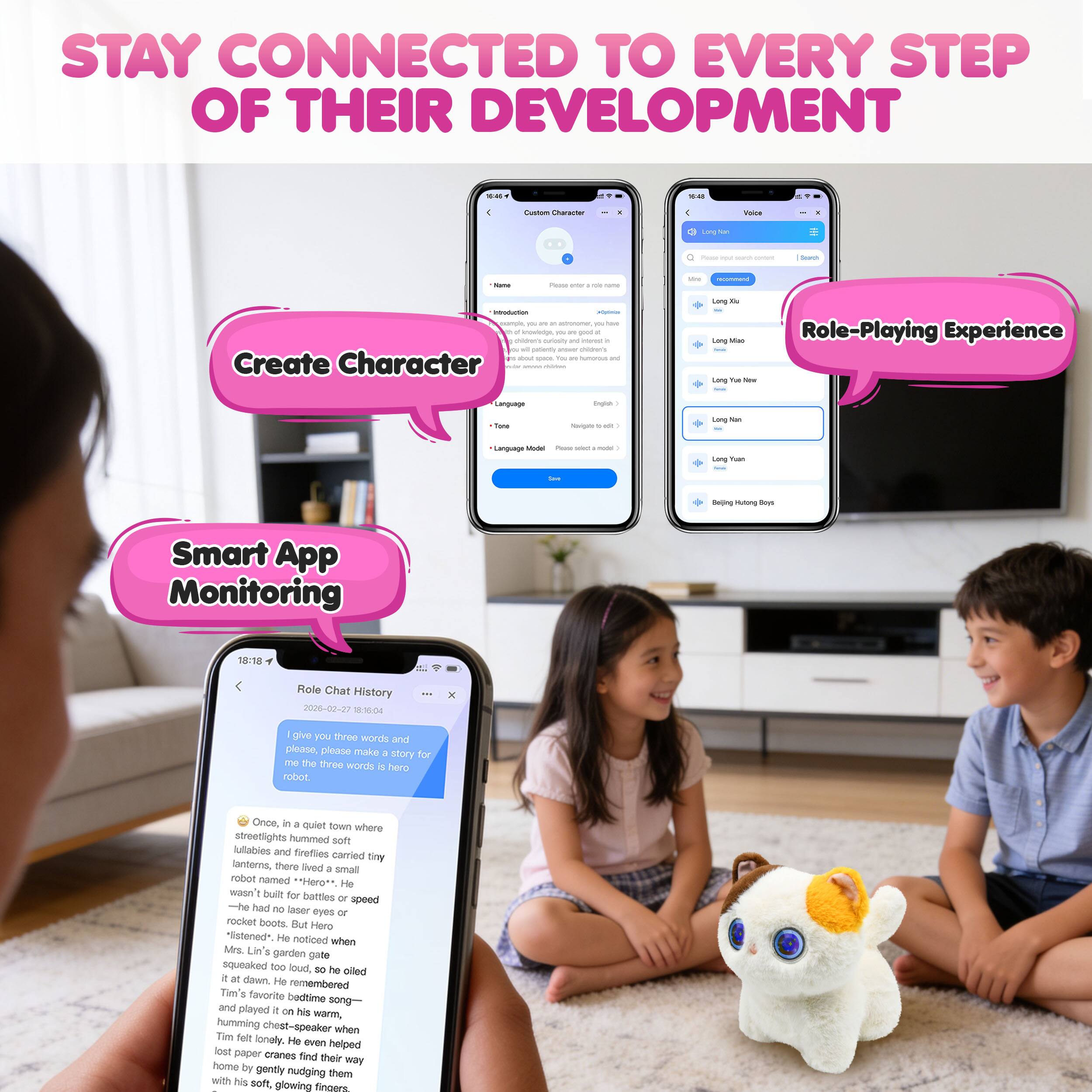 STAY CONNECTED TO EVERY STEP OF THEIR DEVELOPMENT

- Create Character
- Role-Playing Experience
- Smart App Monitoring

Once, in a quiet town where streetlights hummed softly and fireflies danced, there lived a tiny robot named Hero. He wasn't built for battles or speed—he had no laser eyes or rocket boots. But Hero "listened." He noticed when Mrs. Lin's garden pot squeaked too loud, so he rolled at dawn. He remembered Tim's favorite bedtime song and played it on his warm, humming chest-speaker when Tim felt lonely. He even helped lost paper cranes find their way home by gently nudging them with his soft, glowing toes.