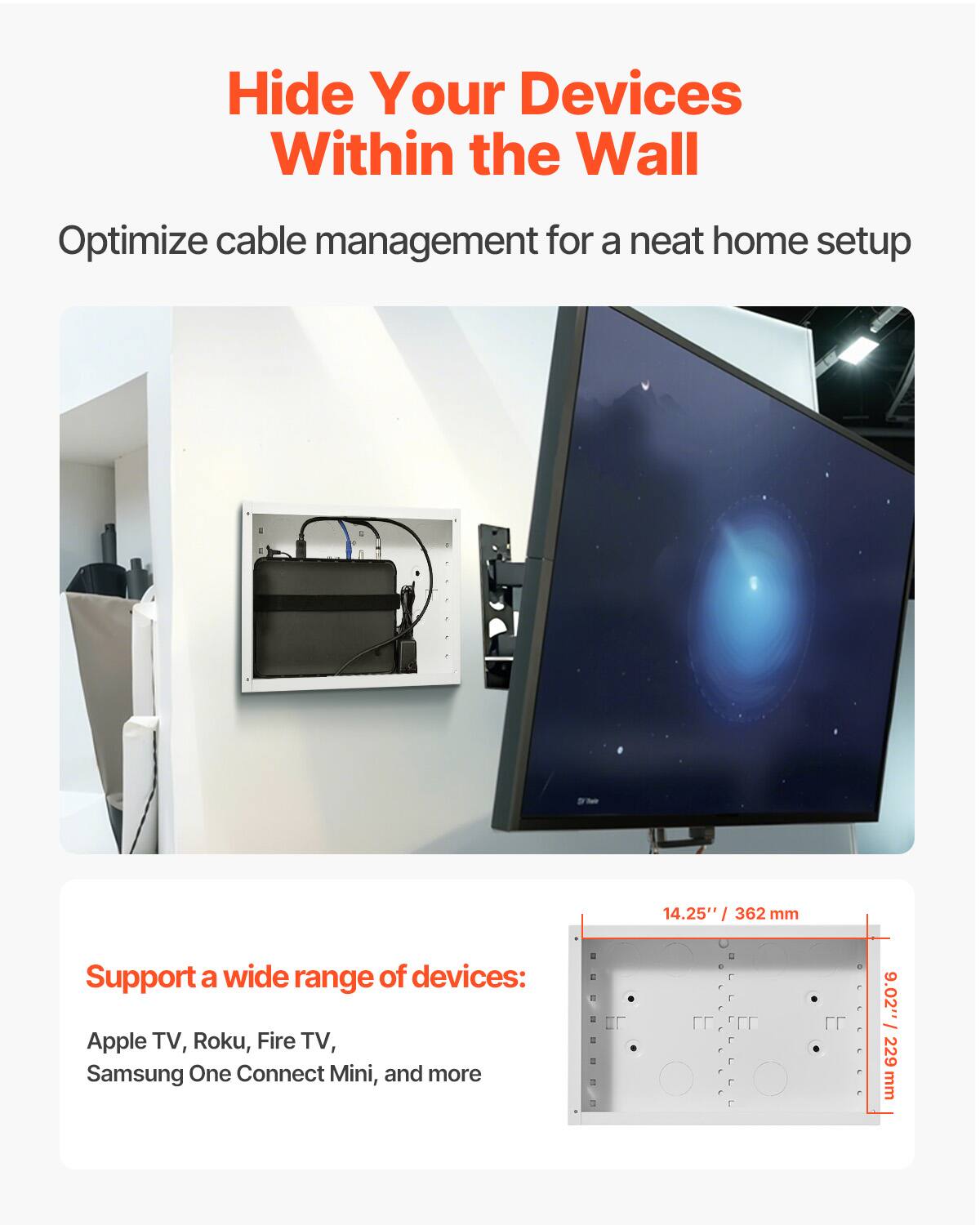 Hide Your Devices Within the Wall  
Optimize cable management for a neat home setup  

Support a wide range of devices:  
Apple TV, Roku, Fire TV, Samsung One Connect Mini, and more  

14.25" / 362 mm  
9.02" / 229 mm