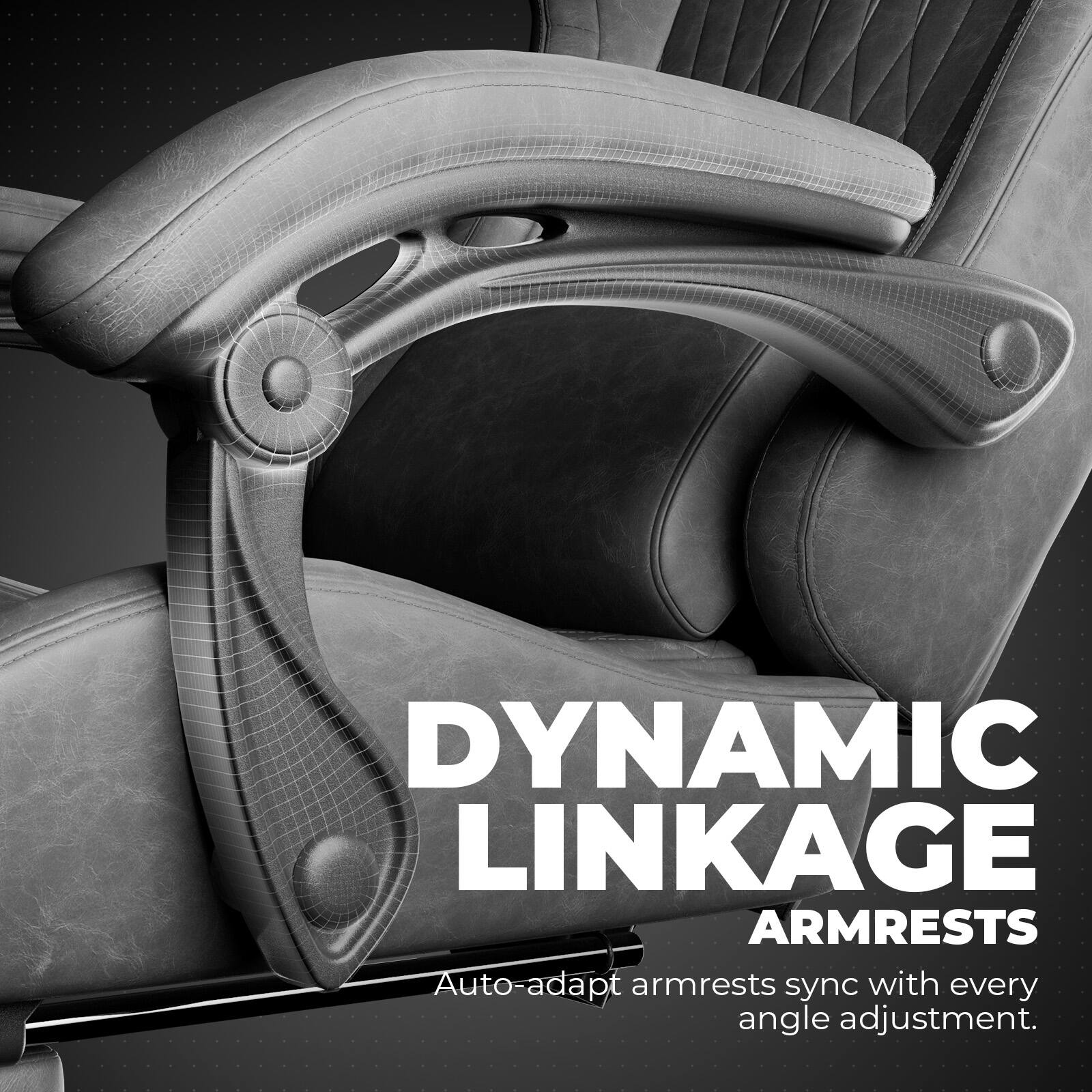 DYNAMIC LINKAGE ARMRESTS
Auto-adapt armrests sync with every angle adjustment.