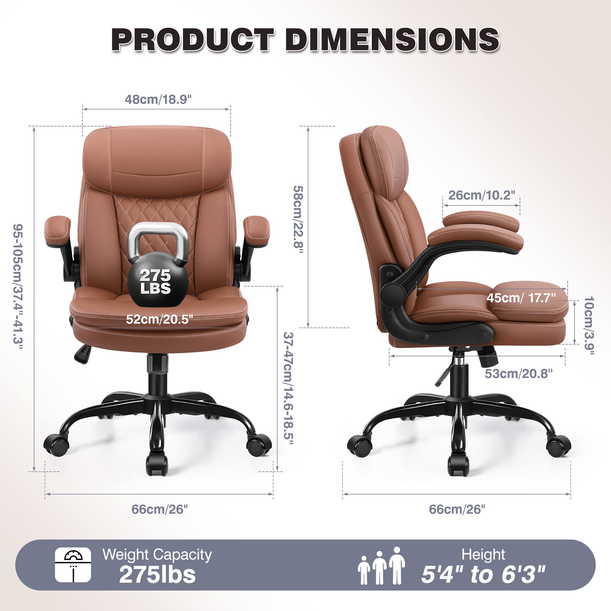 PRODUCT DIMENSIONS  
48cm/18.9"  
95-105cm/37.4"-41.3"  
275 LBS  
52cm/20.5"  
66cm/26"  
58cm/22.8"  
37-47cm/14.6-18.5"  
26cm/10.2"  
45cm/17.7"  
53cm/20.8"  
66cm/26"  
10cm/3.9"  

Weight Capacity: 275lbs  
Height: 5'4" to 6'3"