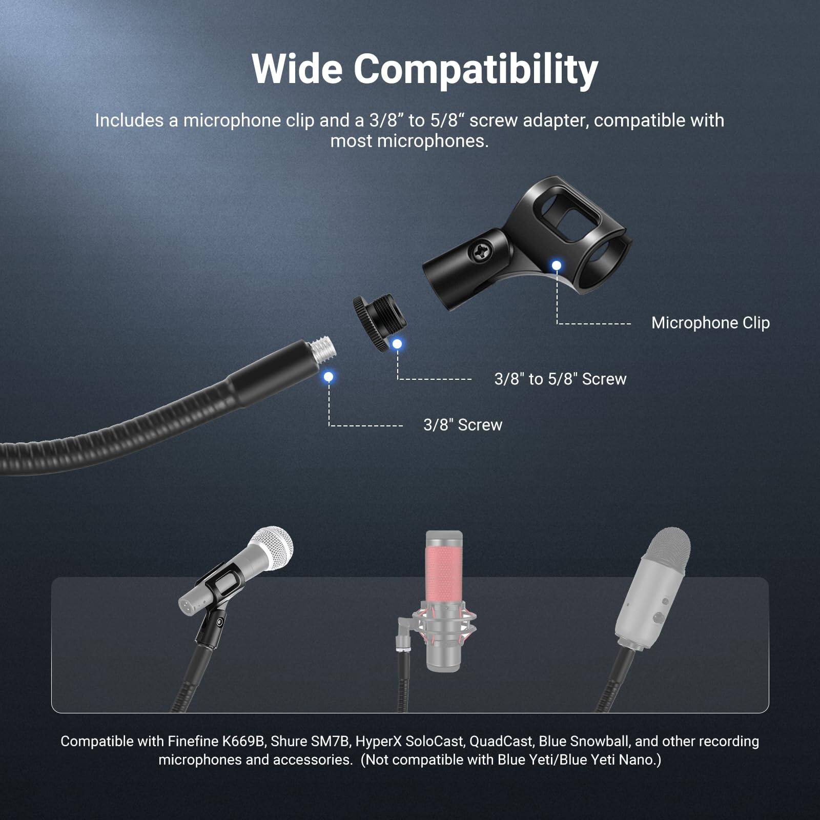 Wide Compatibility

Includes a microphone clip and a 3/8" to 5/8" screw adapter, compatible with most microphones.

Microphone Clip
3/8" to 5/8" Screw
3/8" Screw

Compatible with Finefine K669B, Shure SM7B, HyperX SoloCast, QuadCast, Blue Snowball, and other recording microphones and accessories. (Not compatible with Blue Yeti/Blue Yeti Nano.)