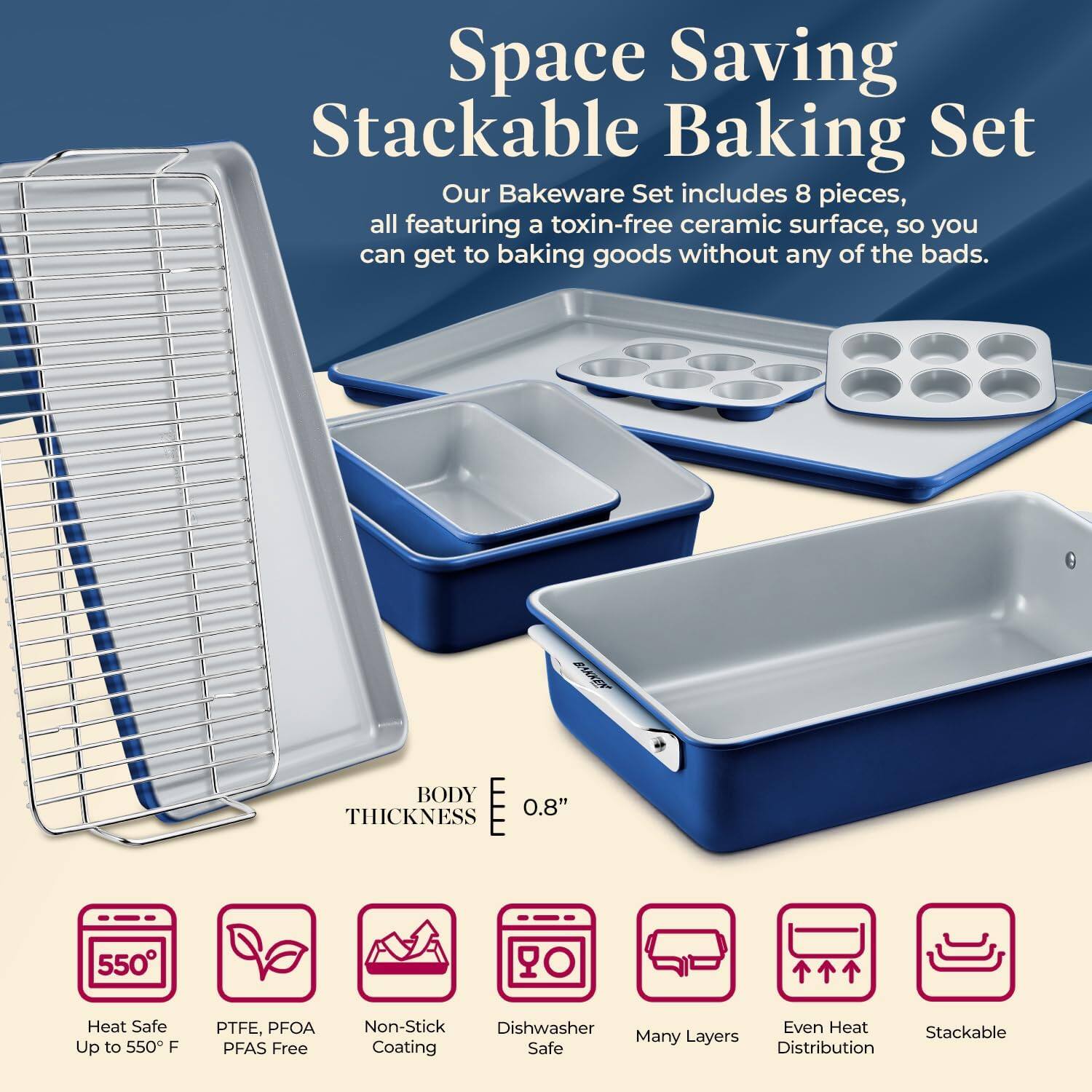 Space Saving Stackable Baking Set

Our Bakeware Set includes 8 pieces, all featuring a toxin-free ceramic surface, so you can get to baking goods without any of the bads.

BODY THICKNESS 0.8"

Heat Safe Up to 550 F
PTFE, PFOA PFAS Free
Non-Stick Coating
Dishwasher Safe
Many Layers
Even Heat Distribution
Stackable