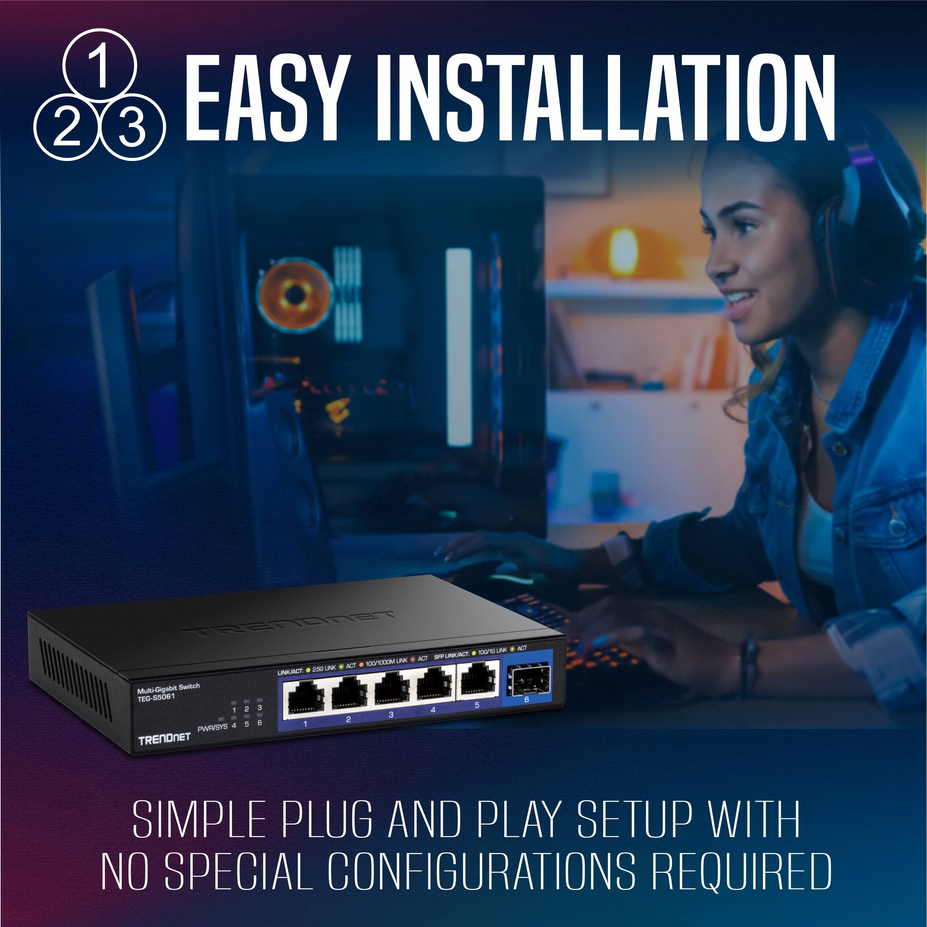 1 2 3 EASY INSTALLATION  
SIMPLE PLUG AND PLAY SETUP WITH NO SPECIAL CONFIGURATIONS REQUIRED