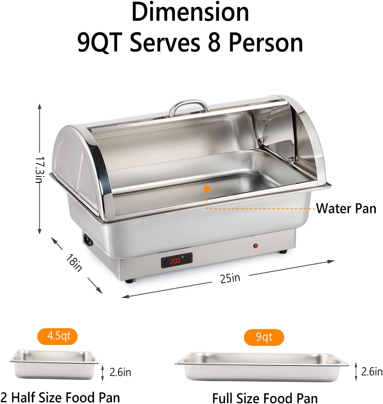 Dimension  
9QT Serves 8 Person  

- Water Pan: 17.3in x 18in x 2.6in  
- 2 Half Size Food Pan: 4.5qt, 2.6in  
- Full Size Food Pan: 9qt, 2.6in