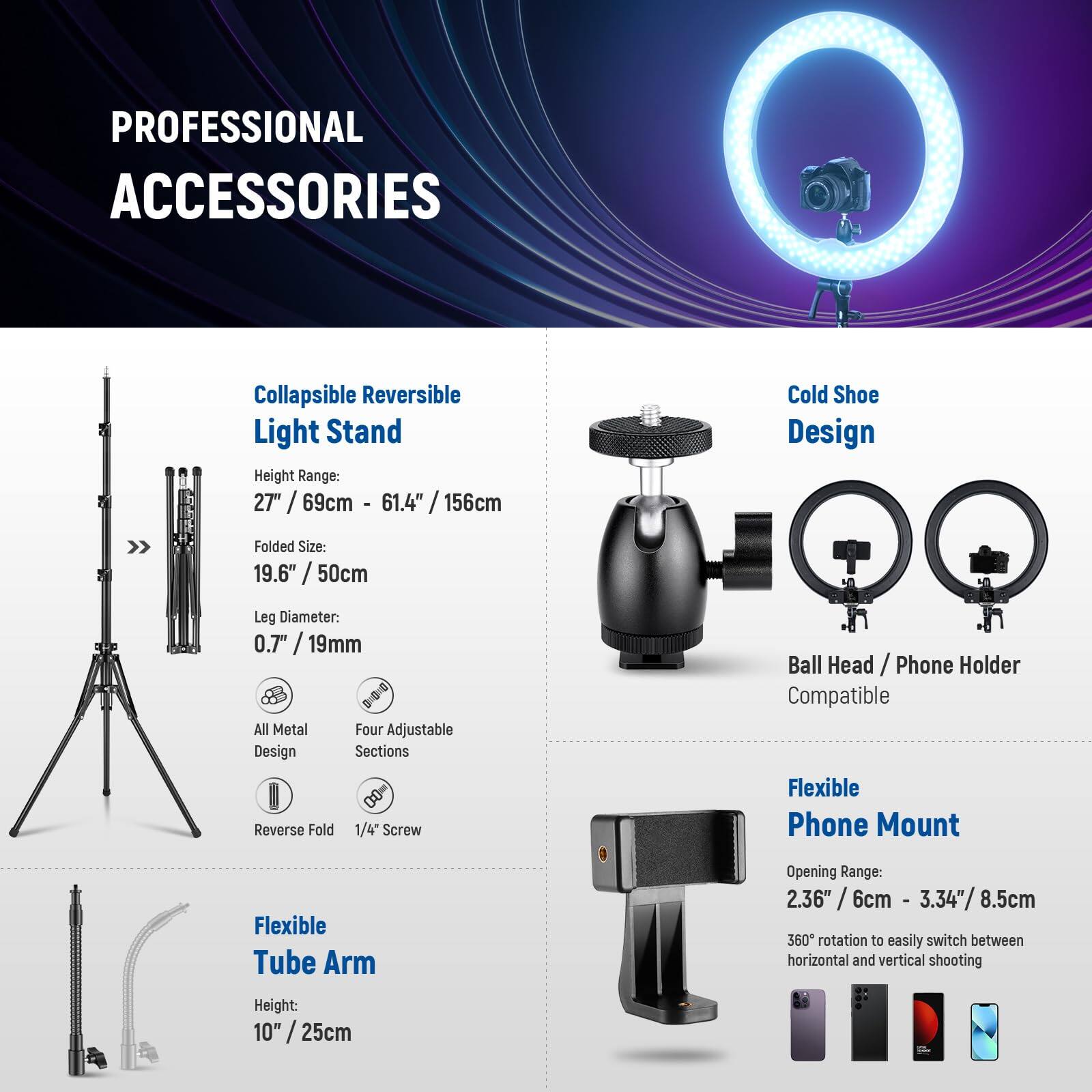 PROFESSIONAL ACCESSORIES

Collapsible Reversible Light Stand  
Height Range: 27" / 69cm - 61.4" / 156cm  
Folded Size: 19.6" / 50cm  
Leg Diameter: 0.7" / 19mm  
All Metal Four Adjustable Design Sections  
Reverse Fold  
1/4 Screw Ball Head

Cold Shoe Design  
Ball Head / Phone Holder Compatible

Flexible Tube Arm  
Height: 10" / 25cm

Flexible Phone Mount  
Opening Range: 2.36" / 6cm - 3.34" / 8.5cm  
360° rotation to easily switch between horizontal and vertical shooting