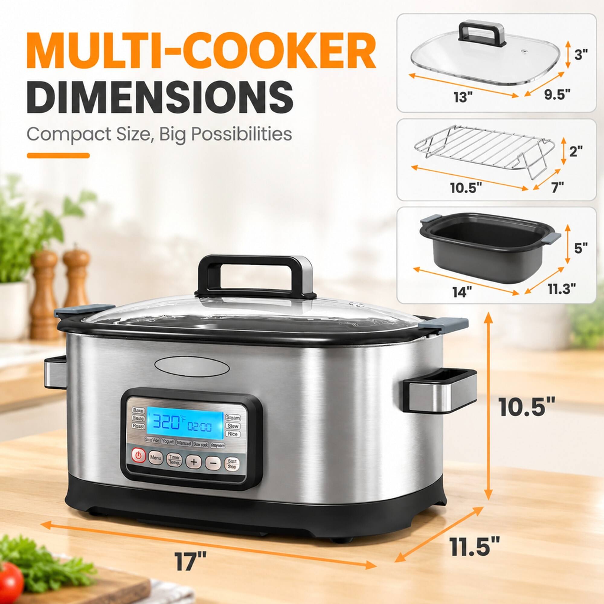 MULTI-COOKER DIMENSIONS  
Compact Size, Big Possibilities

- 13"  
- 9.5"  
- 2"  
- 10.5"  
- 7"  
- 5"  
- 14"  
- 11.3"  
- 10.5"  
- 11.5"  
- 17"  

Bake  
Saute  
Sagam  
Roust  
320F  
02:00  
Stew  
Rice  
Soup  
Make Yogurt  
Mancal  
Box less daywon  
Menu Text Jeing.  
+  
-  
Sat Stop