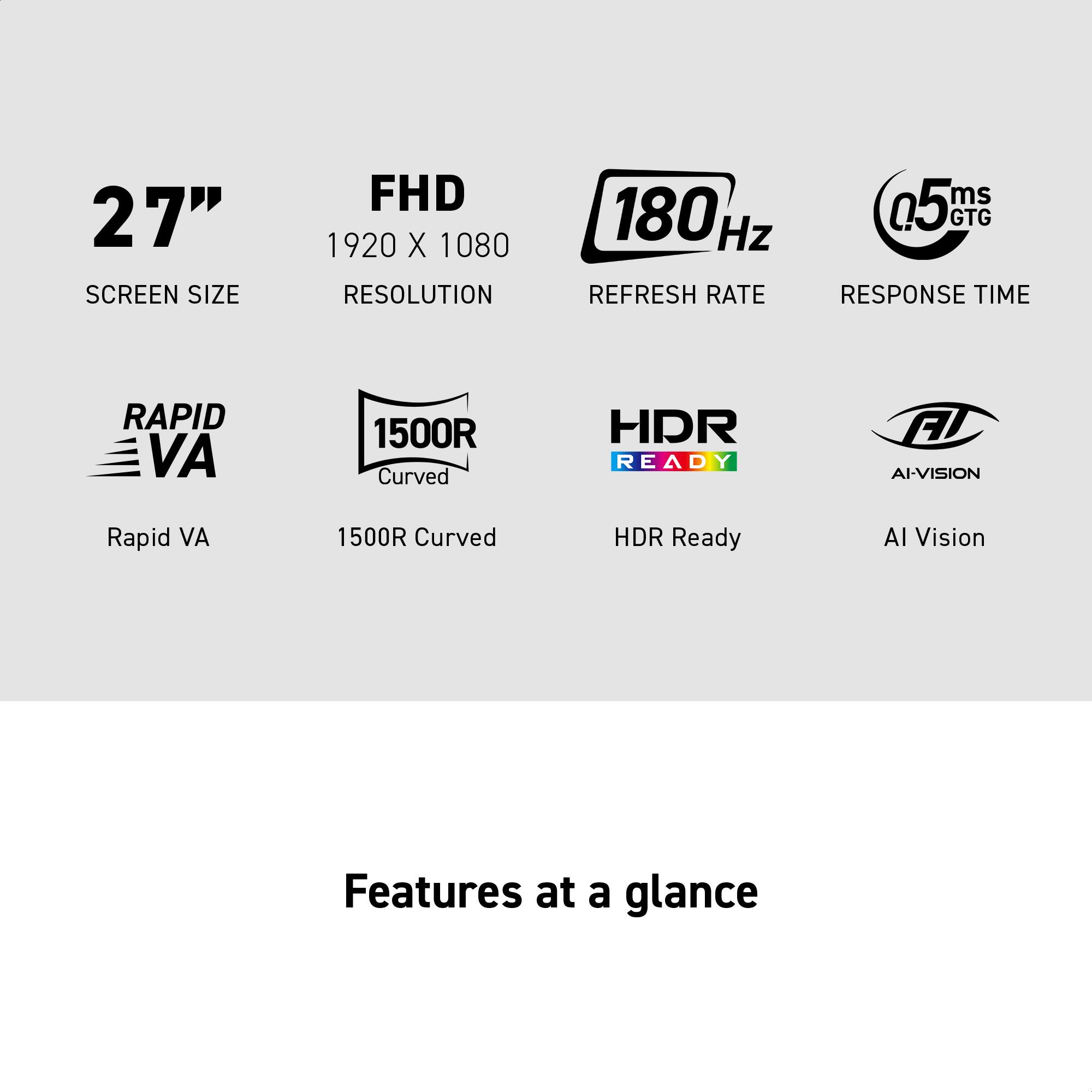 27" SCREEN SIZE
FHD 1920 X 1080 RESOLUTION
180 Hz REFRESH RATE
0.5ms GTG RESPONSE TIME
RAPID VA 1500R Curved
HDR Ready F AI-VISION
Features at a glance