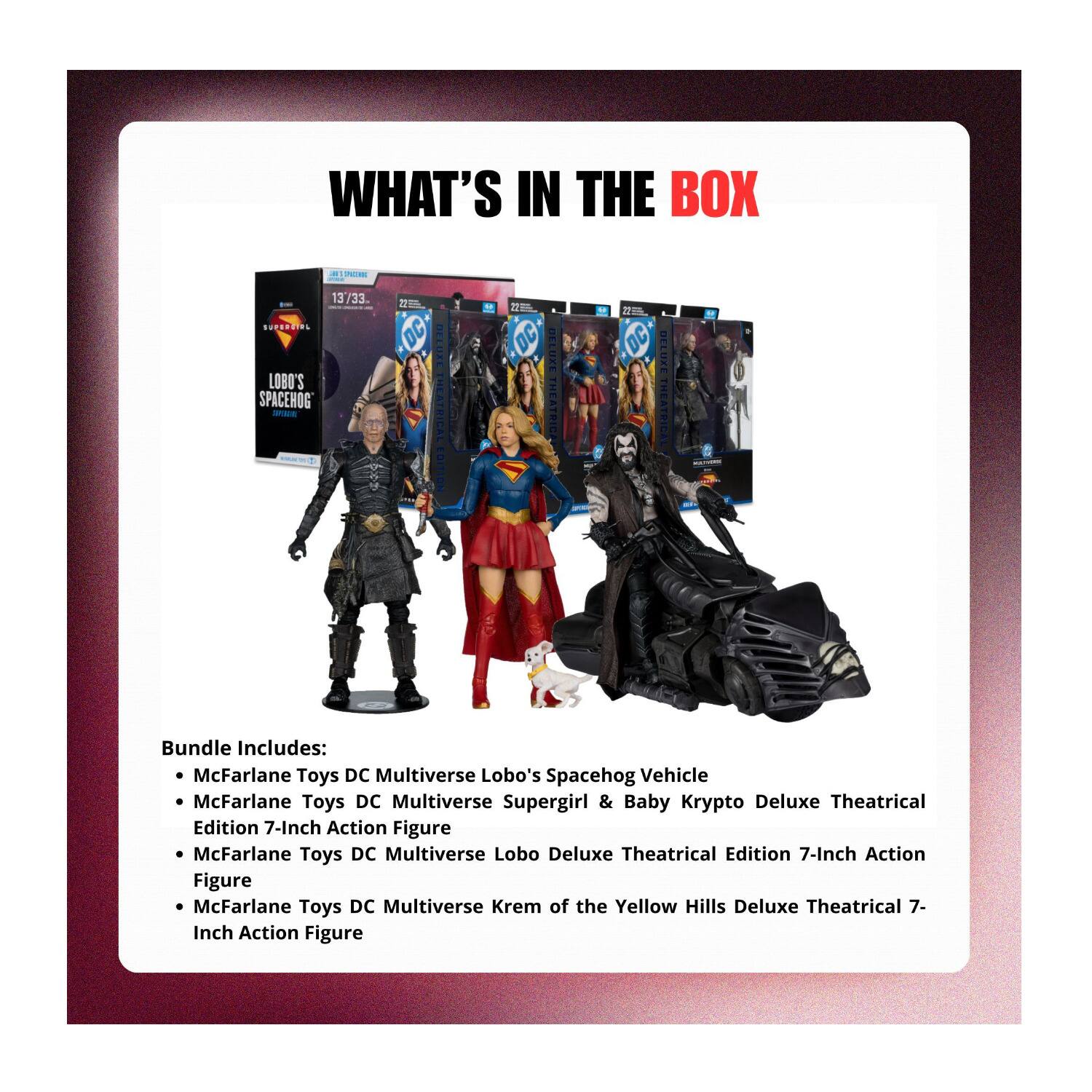 WHAT'S IN THE BOX - 13/33 - SUPSOUIES LOBO'S SPACEHOG ads 20 DC DELUXE THEATRICAL EDITION a DC DELUXE THEATRICAL - Bundle Includes: McFarlane Toys DC Multiverse Lobo's Spacehog Vehicle McFarlane Toys DC Multiverse Supergirl & Baby Krypto Deluxe Theatrical Edition 7-Inch Action Figure McFarlane Toys DC Multiverse Lobo Deluxe Theatrical Edition 7-Inch Action Figure McFarlane Toys DC Multiverse Krem of the Yellow Hills Deluxe Theatrical 7-Inch Action Figure