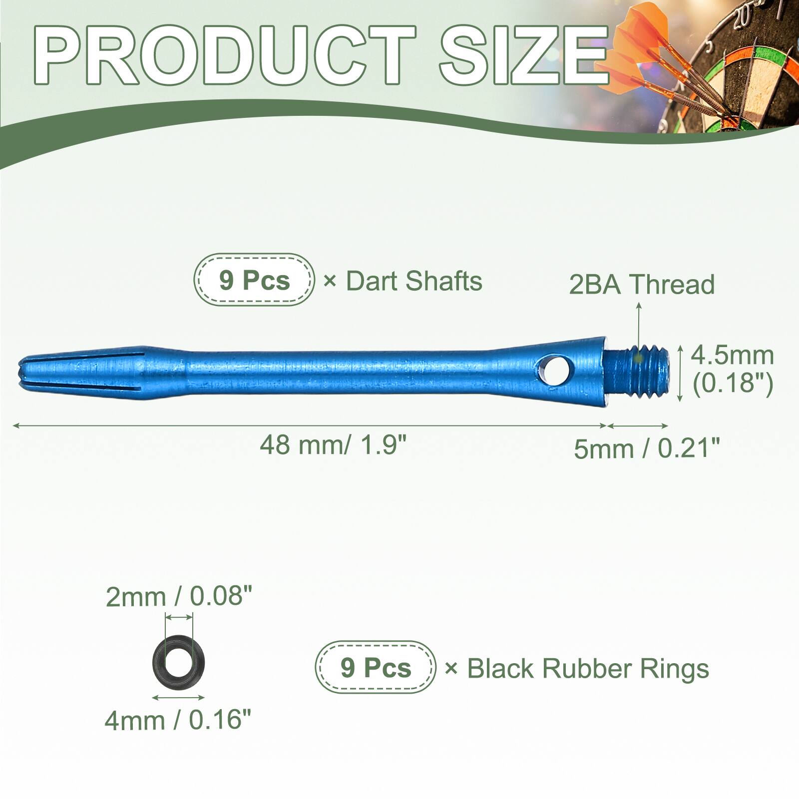 PRODUCT SIZE

9 Pcs x Dart Shafts
2BA Thread
4.5mm (0.18")
48 mm / 1.9"
5mm / 0.21"
2mm / 0.08"
4mm / 0.16"

9 Pcs x Black Rubber Rings