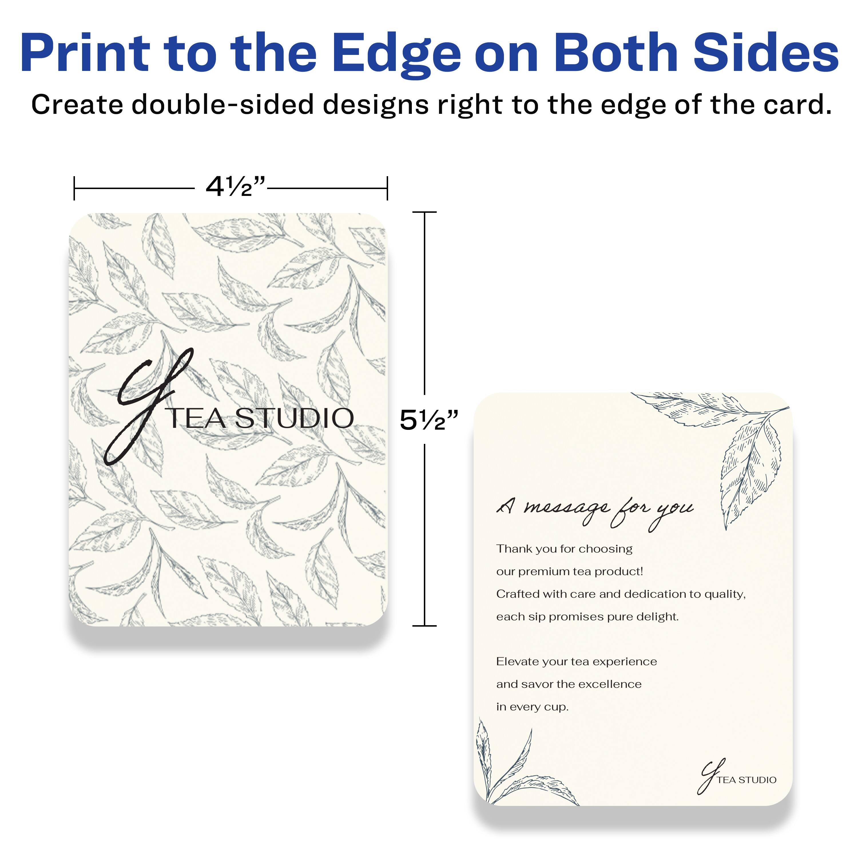 Print to the Edge on Both Sides  
Create double-sided designs right to the edge of the card.

4½" x 5½"

TEA STUDIO

A message for you

Thank you for choosing our premium tea product!  
Crafted with care and dedication to quality, each sip promises pure delight.  
Elevate your tea experience and savor the excellence in every cup.

TEA STUDIO
