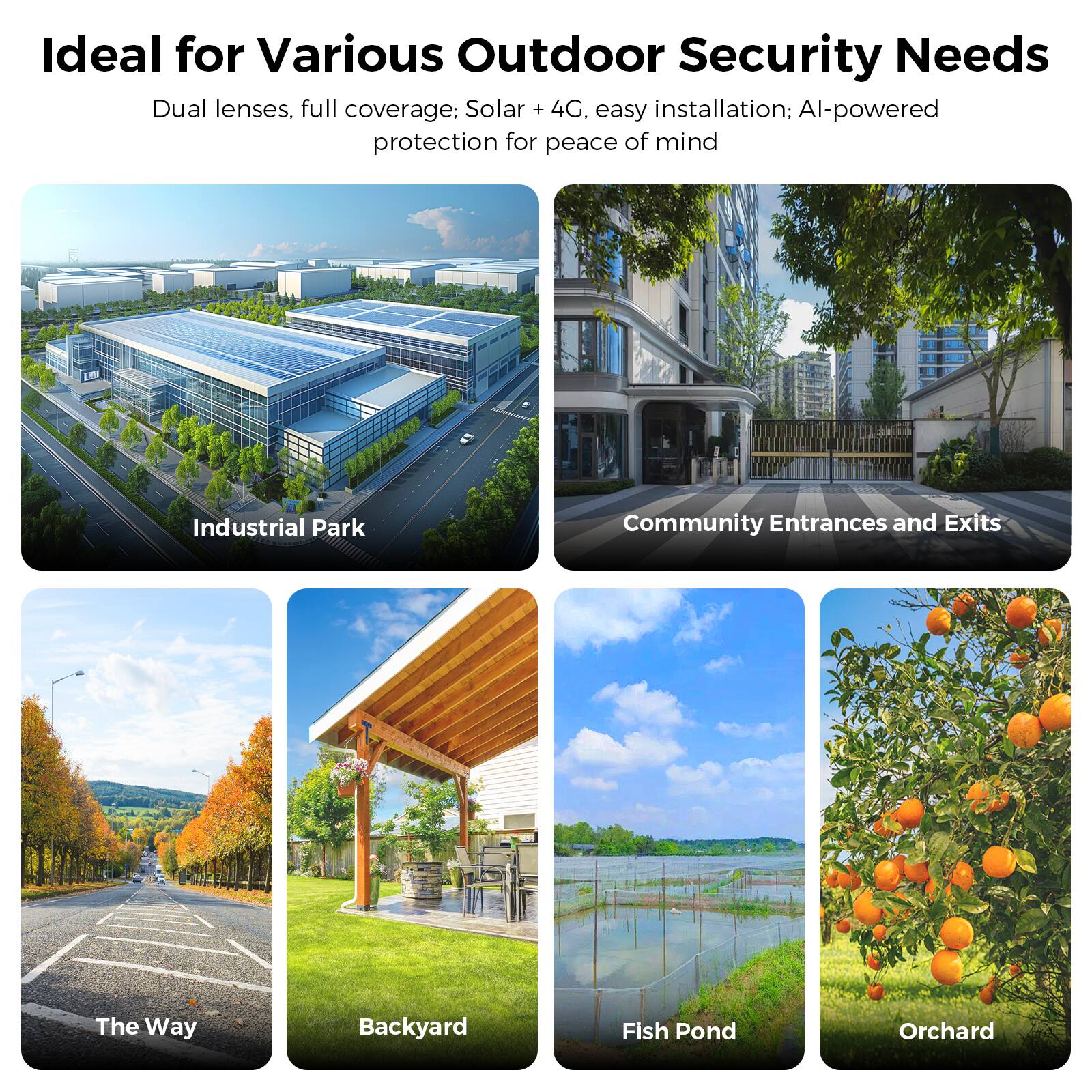 Ideal for Various Outdoor Security Needs

Dual lenses, full coverage: Solar + 4G, easy installation: AI-powered protection for peace of mind

- Industrial Park
- Community Entrances and Exits
- The Way
- Backyard
- Fish Pond
- Orchard