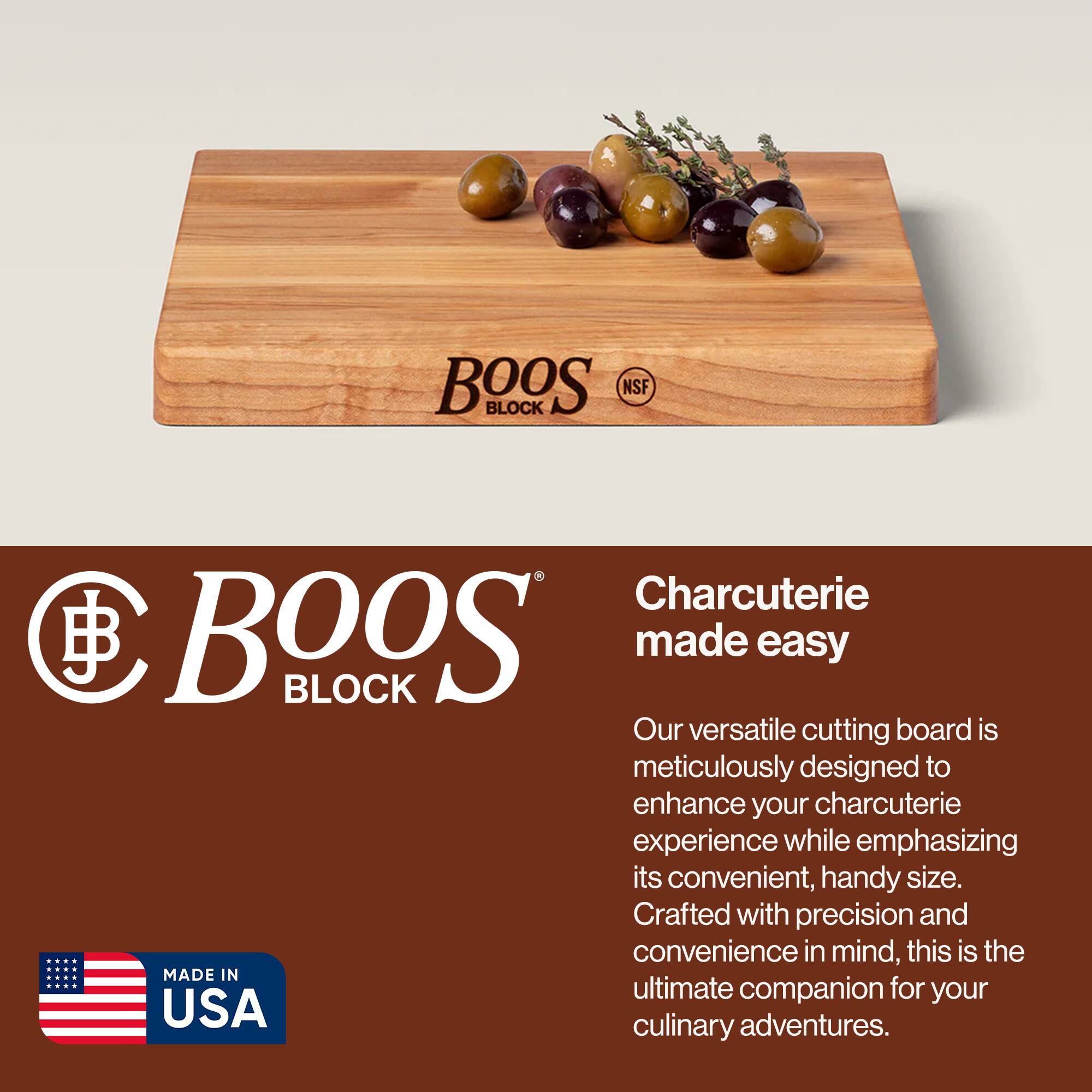 BOOS BLOCK NSF  
Charcuterie made easy  

Our versatile cutting board is meticulously designed to enhance your charcuterie experience while emphasizing its convenient, handy size. Crafted with precision and convenience in mind, this is the ultimate companion for your culinary adventures.  

MADE IN USA