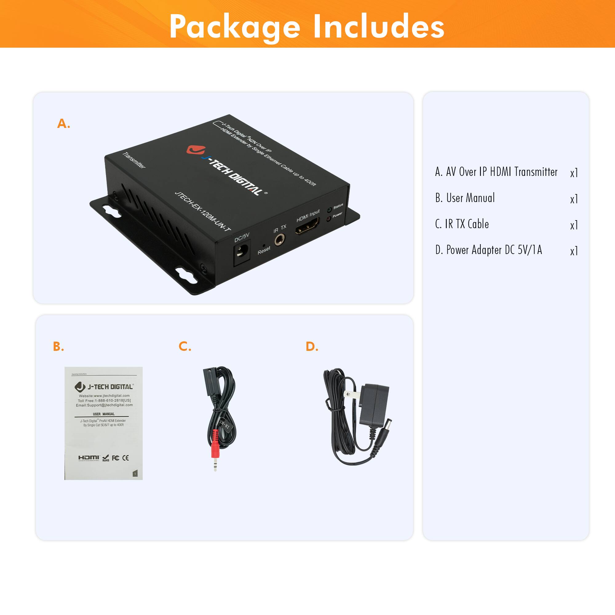 Package Includes

A. AV Over IP HDMI Transmitter x1  
B. User Manual x1  
C. IR TX Cable x1  
D. Power Adapter DC 5V/1A x1  

J-TECH DIGITAL  
J-TECH-EX-120MF-UNT  
J-TECH-EX-120MF-UNT  
J-TECH DIGITAL  
J-TECH DIGITAL  
J-TECH DIGITAL  
J-TECH DIGITAL  
J-TECH DIGITAL  
J-TECH DIGITAL  
J-TECH DIGITAL  
J-TECH DIGITAL  
J-TECH DIGITAL  
J-TECH DIGITAL  
J-TECH DIGITAL  
J-TECH DIGITAL  
J-TECH DIGITAL  
J-TECH DIGITAL  
J-TECH DIGITAL  
J-TECH DIGITAL  
J-TECH DIGITAL  
J-TECH DIGITAL  
J-TECH DIGITAL  
J-TECH DIGITAL  
J-TECH DIGITAL  
J-TECH DIGITAL  
J-TECH DIGITAL  
J-TECH DIGITAL  
J-TECH DIGITAL  
J-TE