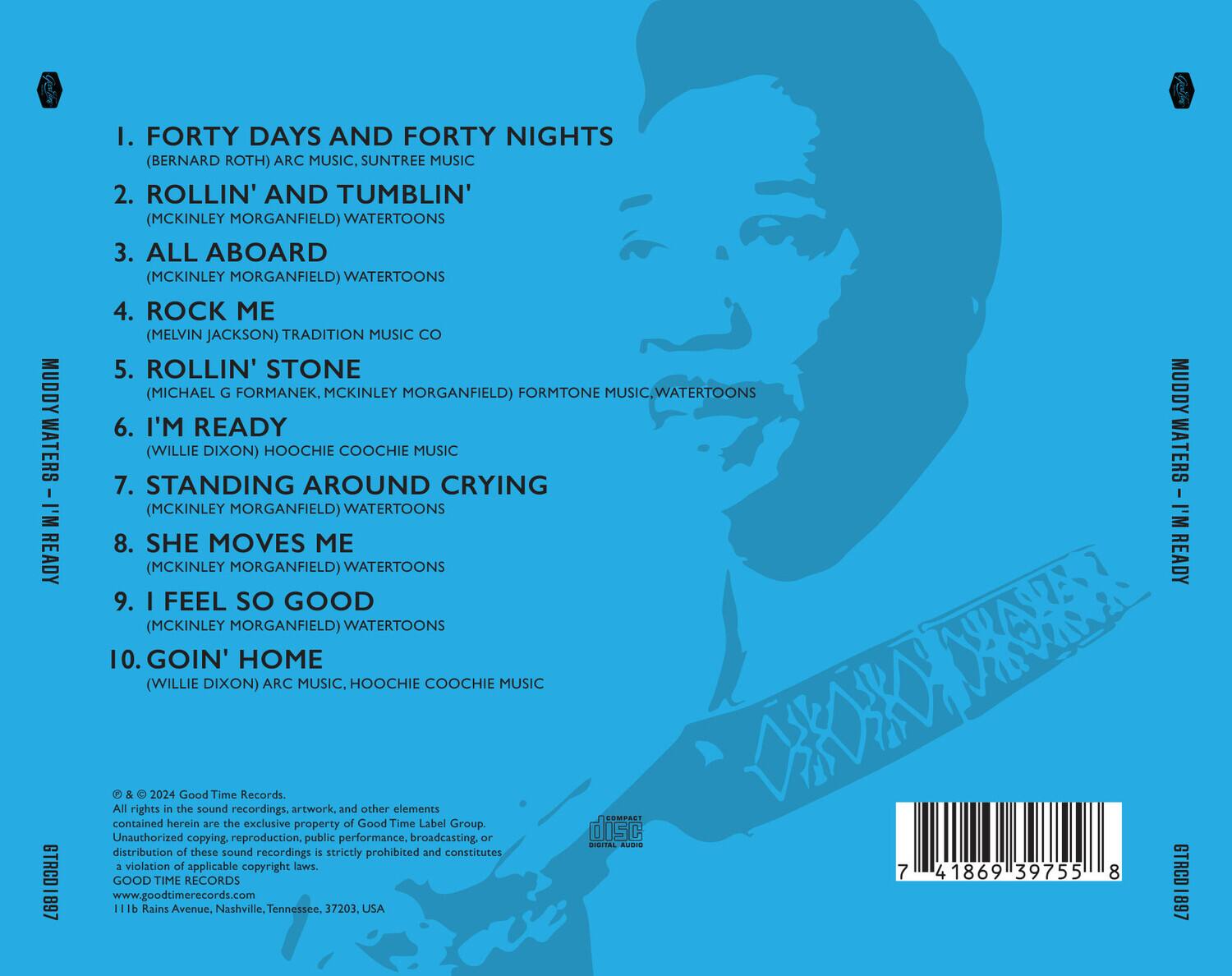1. FORTY DAYS AND FORTY NIGHTS  
   (BERNARD ROTH) ARC MUSIC, SUNTREE MUSIC

2. ROLLIN' AND TUMBLIN'  
   (MCKINLEY MORGANFIELD) WATERTOONS

3. ALL ABOARD  
   (MCKINLEY MORGANFIELD) WATERTOONS

4. ROCK ME  
   (MELVIN JACKSON) TRADITION MUSIC

5. ROLLIN' STONE  
   (MICHAEL G FORMANEK, MCKINLEY MORGANFIELD) FORMTONE MUSIC, WATERTOONS

6. I'M READY  
   (WILLIE DIXON) HOOCHIE COOCHIE MUSIC

7. STANDING AROUND CRYING  
   (MCKINLEY MORGANFIELD) WATERTOONS

8. SHE MOVES ME  
   (MCKINLEY MORGANFIELD) WATERTOONS

9. I FEEL SO GOOD  
   (MCKINLEY MORGANFIELD) WATERTOONS

10. GOIN' HOME  
    (WILLIE DIXON)