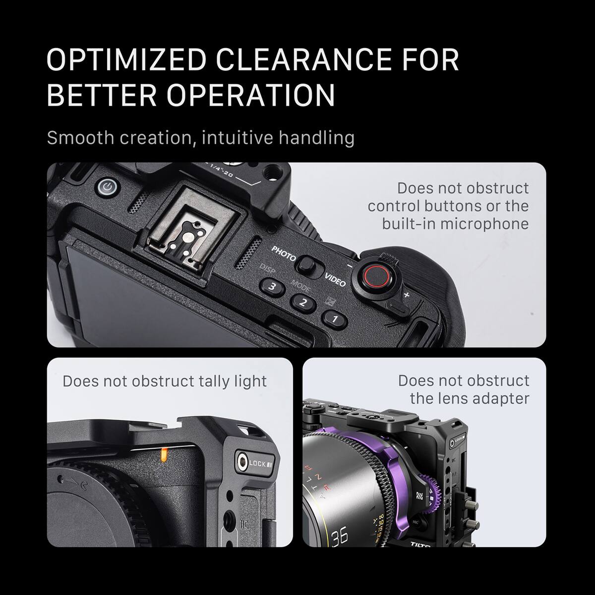 OPTIMIZED CLEARANCE FOR BETTER OPERATION

Smooth creation, intuitive handling

1/4-20

Does not obstruct control buttons or the built-in microphone

PHOTO DISP 3 MODE VIDEO 2 1

Does not obstruct tally light

LOCK Z

36 TILT

Does not obstruct the lens adapter
