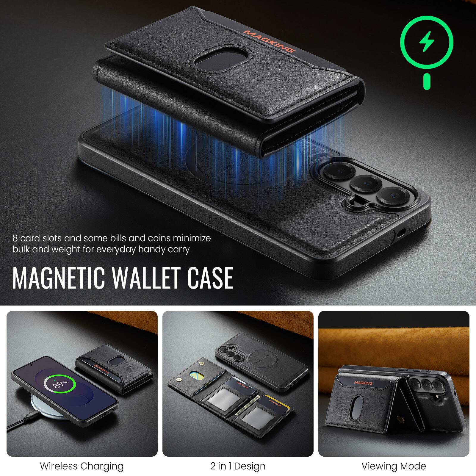 MAGKING

8 card slots and some bills and coins minimize bulk and weight for everyday handy carry

MAGNETIC WALLET CASE

89%

MAGKING

Wireless Charging

2 in 1 Design

Viewing Mode