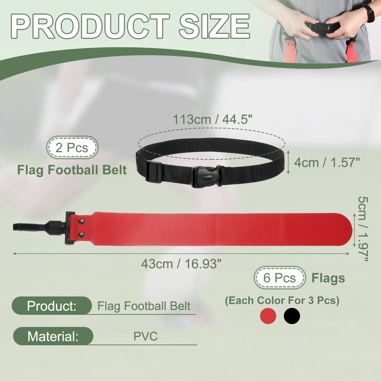 PRODUCT SIZE

113cm / 44.5" / 2 Pcs

4cm / 1.57" / Flag Football Belt

5cm / 1.97" / 43cm / 16.93" / 6 Pcs Flags (Each Color For 3 Pcs)

Product: Flag Football Belt

Material: PVC