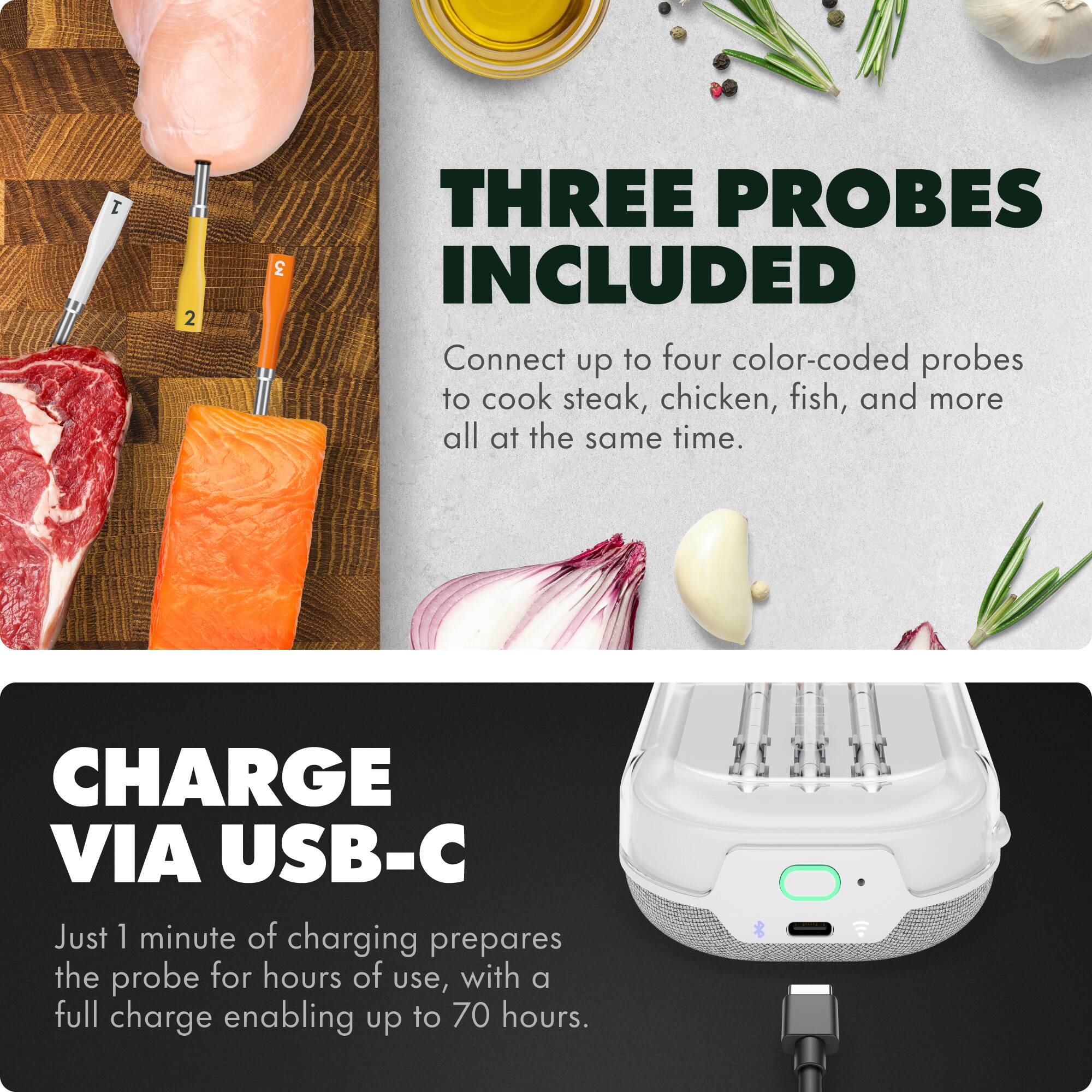 **THREE PROBES INCLUDED**

Connect up to four color-coded probes to cook steak, chicken, fish, and more all at the same time.

**CHARGE VIA USB-C**

Just 1 minute of charging prepares the probe for hours of use, with a full charge enabling up to 70 hours.